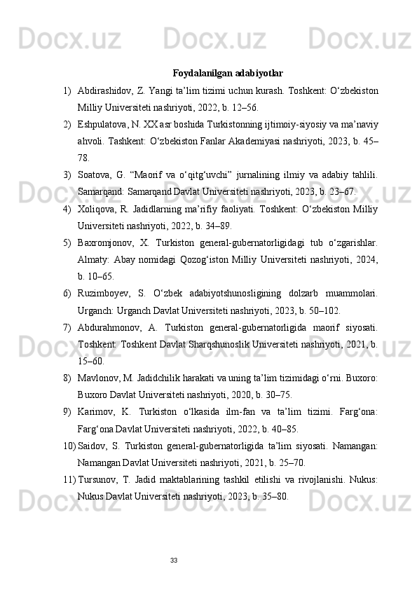 33 Foydalanilgan adabiyotlar
1) Abdirashidov, Z. Yangi ta’lim tizimi uchun kurash. Toshkent: O‘zbekiston
Milliy Universiteti nashriyoti, 2022, b. 12–56.
2) Eshpulatova, N. XX asr boshida Turkistonning ijtimoiy-siyosiy va ma’naviy
ahvoli. Tashkent: O‘zbekiston Fanlar Akademiyasi nashriyoti, 2023, b. 45–
78.
3) Soatova,   G.   “Maorif   va   o‘qitg‘uvchi”   jurnalining   ilmiy   va   adabiy   tahlili.
Samarqand: Samarqand Davlat Universiteti nashriyoti, 2023, b. 23–67.
4) Xoliqova,  R.   Jadidlarning   ma’rifiy  faoliyati.  Toshkent:   O‘zbekiston   Milliy
Universiteti nashriyoti, 2022, b. 34–89.
5) Baxromjonov,   X.   Turkiston   general-gubernatorligidagi   tub   o‘zgarishlar.
Almaty:   Abay   nomidagi   Qozog‘iston   Milliy   Universiteti   nashriyoti,   2024,
b. 10–65.
6) Ruzimboyev,   S.   O‘zbek   adabiyotshunosligining   dolzarb   muammolari.
Urganch: Urganch Davlat Universiteti nashriyoti, 2023, b. 50–102.
7) Abdurahmonov,   A.   Turkiston   general-gubernatorligida   maorif   siyosati.
Toshkent: Toshkent Davlat Sharqshunoslik Universiteti nashriyoti, 2021, b.
15–60.
8) Mavlonov, M. Jadidchilik harakati va uning ta’lim tizimidagi o‘rni. Buxoro:
Buxoro Davlat Universiteti nashriyoti, 2020, b. 30–75.
9) Karimov,   K.   Turkiston   o‘lkasida   ilm-fan   va   ta’lim   tizimi.   Farg‘ona:
Farg‘ona Davlat Universiteti nashriyoti, 2022, b. 40–85.
10) Saidov,   S.   Turkiston   general-gubernatorligida   ta’lim   siyosati.   Namangan:
Namangan Davlat Universiteti nashriyoti, 2021, b. 25–70.
11) Tursunov,   T.   Jadid   maktablarining   tashkil   etilishi   va   rivojlanishi.   Nukus:
Nukus Davlat Universiteti nashriyoti, 2023, b. 35–80. 