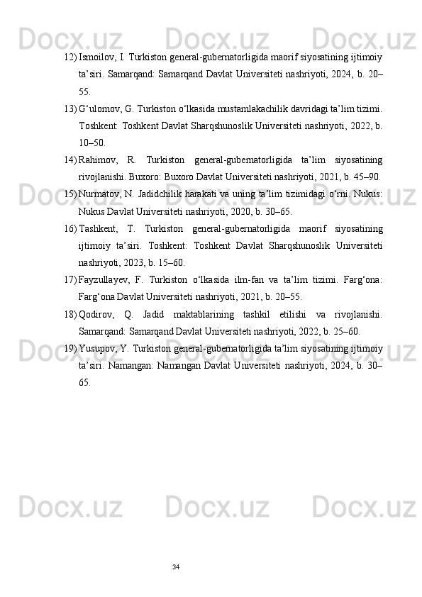 3412) Ismoilov, I. Turkiston general-gubernatorligida maorif siyosatining ijtimoiy
ta’siri. Samarqand: Samarqand Davlat Universiteti nashriyoti, 2024, b. 20–
55.
13) G‘ulomov, G. Turkiston o‘lkasida mustamlakachilik davridagi ta’lim tizimi.
Toshkent: Toshkent Davlat Sharqshunoslik Universiteti nashriyoti, 2022, b.
10–50.
14) Rahimov,   R.   Turkiston   general-gubernatorligida   ta’lim   siyosatining
rivojlanishi. Buxoro: Buxoro Davlat Universiteti nashriyoti, 2021, b. 45–90.
15) Nurmatov, N. Jadidchilik harakati va uning ta’lim tizimidagi o‘rni. Nukus:
Nukus Davlat Universiteti nashriyoti, 2020, b. 30–65.
16) Tashkent,   T.   Turkiston   general-gubernatorligida   maorif   siyosatining
ijtimoiy   ta’siri.   Toshkent:   Toshkent   Davlat   Sharqshunoslik   Universiteti
nashriyoti, 2023, b. 15–60.
17) Fayzullayev,   F.   Turkiston   o‘lkasida   ilm-fan   va   ta’lim   tizimi.   Farg‘ona:
Farg‘ona Davlat Universiteti nashriyoti, 2021, b. 20–55.
18) Qodirov,   Q.   Jadid   maktablarining   tashkil   etilishi   va   rivojlanishi.
Samarqand: Samarqand Davlat Universiteti nashriyoti, 2022, b. 25–60.
19) Yusupov, Y. Turkiston general-gubernatorligida ta’lim siyosatining ijtimoiy
ta’siri.   Namangan:   Namangan   Davlat   Universiteti   nashriyoti,   2024,   b.   30–
65. 