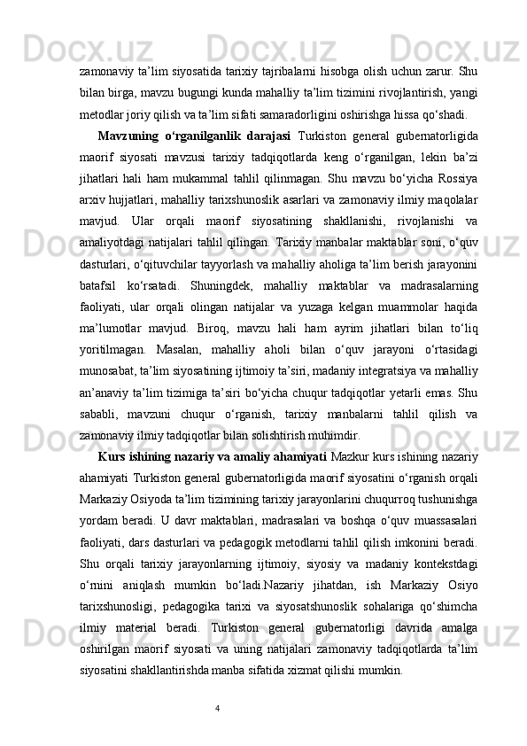 4zamonaviy ta’lim siyosatida tarixiy tajribalarni hisobga olish uchun zarur. Shu
bilan birga, mavzu bugungi kunda mahalliy ta’lim tizimini rivojlantirish, yangi
metodlar joriy qilish va ta’lim sifati samaradorligini oshirishga hissa qo‘shadi.
Mavzuning   o‘rganilganlik   darajasi   Turkiston   general   gubernatorligida
maorif   siyosati   mavzusi   tarixiy   tadqiqotlarda   keng   o‘rganilgan,   lekin   ba’zi
jihatlari   hali   ham   mukammal   tahlil   qilinmagan.   Shu   mavzu   bo‘yicha   Rossiya
arxiv hujjatlari, mahalliy tarixshunoslik asarlari va zamonaviy ilmiy maqolalar
mavjud.   Ular   orqali   maorif   siyosatining   shakllanishi,   rivojlanishi   va
amaliyotdagi   natijalari   tahlil  qilingan.   Tarixiy  manbalar   maktablar   soni,  o‘quv
dasturlari, o‘qituvchilar tayyorlash va mahalliy aholiga ta’lim berish jarayonini
batafsil   ko‘rsatadi.   Shuningdek,   mahalliy   maktablar   va   madrasalarning
faoliyati,   ular   orqali   olingan   natijalar   va   yuzaga   kelgan   muammolar   haqida
ma’lumotlar   mavjud.   Biroq,   mavzu   hali   ham   ayrim   jihatlari   bilan   to‘liq
yoritilmagan.   Masalan,   mahalliy   aholi   bilan   o‘quv   jarayoni   o‘rtasidagi
munosabat, ta’lim siyosatining ijtimoiy ta’siri, madaniy integratsiya va mahalliy
an’anaviy ta’lim  tizimiga ta’siri  bo‘yicha  chuqur  tadqiqotlar  yetarli  emas. Shu
sababli,   mavzuni   chuqur   o‘rganish,   tarixiy   manbalarni   tahlil   qilish   va
zamonaviy ilmiy tadqiqotlar bilan solishtirish muhimdir.
Kurs ishining nazariy va amaliy ahamiyati   Mazkur kurs ishining nazariy
ahamiyati Turkiston general gubernatorligida maorif siyosatini o‘rganish orqali
Markaziy Osiyoda ta’lim tizimining tarixiy jarayonlarini chuqurroq tushunishga
yordam   beradi.   U   davr   maktablari,   madrasalari   va   boshqa   o‘quv   muassasalari
faoliyati, dars dasturlari va pedagogik metodlarni tahlil qilish imkonini beradi.
Shu   orqali   tarixiy   jarayonlarning   ijtimoiy,   siyosiy   va   madaniy   kontekstdagi
o‘rnini   aniqlash   mumkin   bo‘ladi.Nazariy   jihatdan,   ish   Markaziy   Osiyo
tarixshunosligi,   pedagogika   tarixi   va   siyosatshunoslik   sohalariga   qo‘shimcha
ilmiy   material   beradi.   Turkiston   general   gubernatorligi   davrida   amalga
oshirilgan   maorif   siyosati   va   uning   natijalari   zamonaviy   tadqiqotlarda   ta’lim
siyosatini shakllantirishda manba sifatida xizmat qilishi mumkin. 