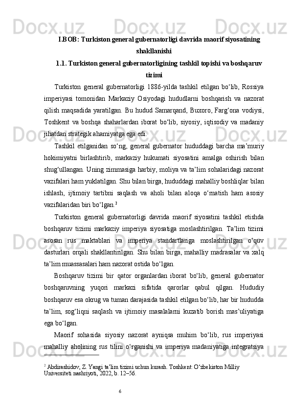 6I. BOB: Turkiston general gubernatorligi davrida maorif siyosatining
shakllanishi
1.1. Turkiston general gubernatorligining tashkil topishi va boshqaruv
tizimi
Turkiston   general   gubernatorligi   1886-yilda   tashkil   etilgan   bo‘lib,   Rossiya
imperiyasi   tomonidan   Markaziy   Osiyodagi   hududlarni   boshqarish   va   nazorat
qilish   maqsadida   yaratilgan.   Bu   hudud   Samarqand,   Buxoro,   Farg‘ona   vodiysi,
Toshkent   va   boshqa   shaharlardan   iborat   bo‘lib,   siyosiy,   iqtisodiy   va   madaniy
jihatdan strategik ahamiyatga ega edi.
Tashkil   etilganidan   so‘ng,   general   gubernator   hududdagi   barcha   ma’muriy
hokimiyatni   birlashtirib,   markaziy   hukumati   siyosatini   amalga   oshirish   bilan
shug‘ullangan. Uning zimmasiga harbiy, moliya va ta’lim sohalaridagi nazorat
vazifalari ham yuklatilgan. Shu bilan birga, hududdagi mahalliy boshliqlar bilan
ishlash,   ijtimoiy   tartibni   saqlash   va   aholi   bilan   aloqa   o‘rnatish   ham   asosiy
vazifalaridan biri bo‘lgan. 2
Turkiston   general   gubernatorligi   davrida   maorif   siyosatini   tashkil   etishda
boshqaruv   tizimi   markaziy   imperiya   siyosatiga   moslashtirilgan.   Ta’lim   tizimi
asosan   rus   maktablari   va   imperiya   standartlariga   moslashtirilgan   o‘quv
dasturlari  orqali  shakllantirilgan. Shu bilan birga, mahalliy madrasalar  va xalq
ta’lim muassasalari ham nazorat ostida bo‘lgan.
Boshqaruv   tizimi   bir   qator   organlardan   iborat   bo‘lib,   general   gubernator
boshqaruvning   yuqori   markazi   sifatida   qarorlar   qabul   qilgan.   Hududiy
boshqaruv esa okrug va tuman darajasida tashkil etilgan bo‘lib, har bir hududda
ta’lim,   sog‘liqni   saqlash   va   ijtimoiy   masalalarni   kuzatib   borish   mas’uliyatiga
ega bo‘lgan.
Maorif   sohasida   siyosiy   nazorat   ayniqsa   muhim   bo‘lib,   rus   imperiyasi
mahalliy   aholining   rus   tilini   o‘rganishi   va   imperiya   madaniyatiga   integratsiya
2
 Abdirashidov, Z. Yangi ta’lim tizimi uchun kurash. Toshkent: O‘zbekiston Milliy 
Universiteti nashriyoti, 2022, b. 12–56. 