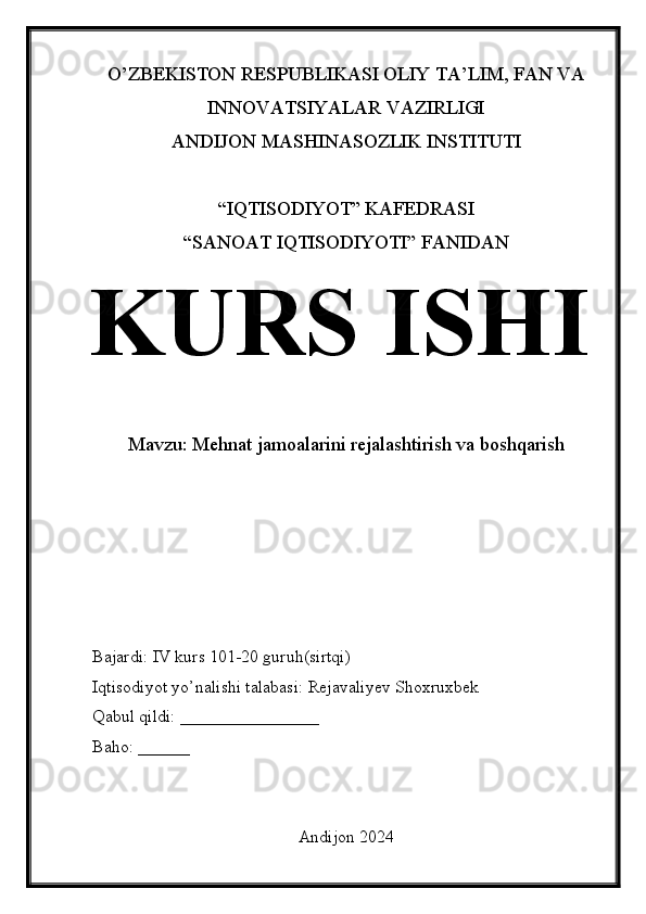 O’ZBEKISTON RESPUBLIKASI OLIY TA’LIM, FAN VA
INNOVATSIYALAR VAZIRLIGI
ANDIJON MASHINASOZLIK INSTITUTI
“IQTISODIYOT” KAFEDRASI
“SANOAT IQTISODIYOTI” FANIDAN
KURS ISHI
Mavzu: Mehnat jamoalarini rejalashtirish va boshqarish
Bajardi: IV kurs 101-20 guruh(sirtqi)
Iqtisodiyot yo’nalishi talabasi: Rejavaliyev Shoxruxbek
Qabul qildi: ________________
Baho: ______
Andijon 2024 