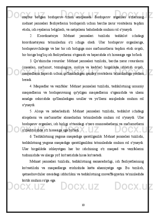 majbur   bo'lgan   boshqaruv   tizimi   aniqlanadi.   Boshqaruv   organlari   o'zlarining
mehnat   jamoalari   faoliyatlarini   boshqarish   uchun   barcha   zarur   vositalarni   taqdim
etishi, ish rejalarini belgilash, va natijalarni baholashda muhim rol o'ynaydi.
2.   Koordinatsiya:   Mehnat   jamoalari   tuzilishi   tashkilot   ichidagi
koordinatsiyani   ta'minlashni   o'z   ichiga   oladi.   Ular   boshqaruv   organlariga,
boshqaruvchilarga   va   har   bir   ish   birligiga   mos   ma'lumotlarni   taqdim   etish   orqali,
bir-biriga bog'liq ish faoliyatlarini o'rganish va bajarishda o'z hissasiga ega bo'ladi.
3.   Qo'shimcha   resurslar:   Mehnat   jamoalari   tuzilishi,   barcha   zarur   resurslarni
(masalan,   ma'lumot,   texnologiya,   moliya   va   kadrlar)   birgalikda   ishlatish   orqali,
maqsadlarni bajarish uchun qo'llaniladigan qanday vositalarni ta'minlashga yordam
beradi.
4. Maqsadlar   va vazifalar:   Mehnat   jamoalari  tuzilishi,  tashkilotning  umumiy
maqsadlarini   va   boshqaruvning   qo'yilgan   maqsadlarini   o'rganishda   va   ularni
amalga   oshirishda   qo'llaniladigan   usullar   va   yo'llarni   aniqlashda   muhim   rol
o'ynaydi.
5.   Aloqa   va   xabarlashish:   Mehnat   jamoalari   tuzilishi,   tashkilot   ichidagi
aloqalarni   va   ma'lumotlar   almashishni   ta'minlashda   muhim   rol   o'ynaydi.   Ular
boshqaruv organlari, ish birligi o'rtasidagi o'zaro munosabatlarni va ma'lumotlarni
o'zlashtirishda o'z hissasiga ega bo'ladi.
6. Tashkilotning yagona maqsadiga qaratilganlik: Mehnat jamoalari tuzilishi,
tashkilotning   yagona   maqsadiga   qaratilganlikni   ta'minlashda   muhim   rol   o'ynaydi.
Ular   birgalikda   ishlayotgan   har   bir   ishchining   o'z   maqsad   va   vazifalarini
tushunishda va ularga yo'l ko'rsatishda hissa ko'rsatadi.
Mehnat   jamoalari   tuzilishi,   tashkilotning   samaradorligi,   ish   faoliyatlarining
ko'rsatilishi   va   maqsadlarga   erishishida   katta   ahamiyatga   ega.   Bu   tuzilish,
qatnashuvchilar orasidagi ishbirlikni va tashkilotning muvaffaqiyatini ta'minlashda
kritik muhim ro'ga ega.
10 