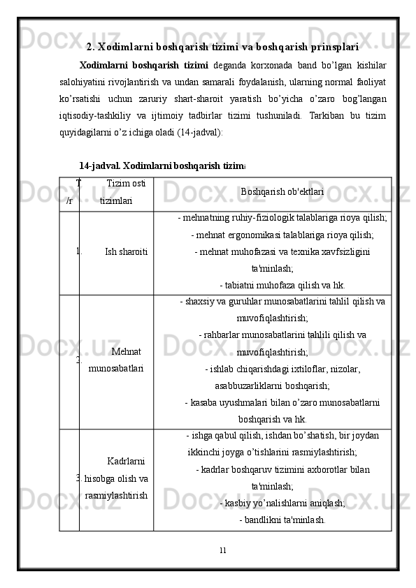 2.  Xodimlarni boshqarish tizimi  va boshqarish prinsplari
Xodimlarni   boshqarish   tizimi   deganda   korxonada   band   bo’lgan   kishilar
salohiyatini rivojlantirish va undan samarali foydalanish, ularning normal faoliyat
ko’rsatishi   uchun   zaruriy   shart-sharoit   yaratish   bo’yicha   o’zaro   bog’langan
iqtisodiy-tashkiliy   va   ijtimoiy   tadbirlar   tizimi   tushuniladi.   Tarkiban   bu   tizim
quyidagilarni o’z ichiga oladi (14-jadval):
14-jadval. Xodimlarni boshqarish tizim i
T
/r Tizim osti
tizimlari Boshqarish ob'ektlari
1.
Ish sharoiti -   mehnatning ruhiy-fiziologik talablariga rioya qilish;
-   mehnat ergonomikasi talablariga rioya qilish;
- mehnat muhofazasi va texnika xavfsizligini
ta'minlash;
- tabiatni muhofaza qilish va hk.
2. Mehnat
munosabatlari -   shaxsiy va guruhlar munosabatlarini tahlil qilish va
muvofiqlashtirish;
- rahbarlar munosabatlarini tahlili qilish va
muvofiqlashtirish;
- ishlab chiqarishdagi ixtiloflar, nizolar,
asabbuzarliklarni boshqarish;
- kasaba uyushmalari bilan o’zaro munosabatlarni
boshqarish va hk.
3. Kadrlarni
hisobga olish va
rasmiylashtirish -   ishga qabul qilish, ishdan bo’shatish, bir joydan
ikkinchi joyga o’tishlarini rasmiylashtirish;
- kadrlar boshqaruv tizimini axborotlar bilan
ta'minlash;
- kasbiy yo’nalishlarni aniqlash;
- bandlikni ta'minlash.
11 