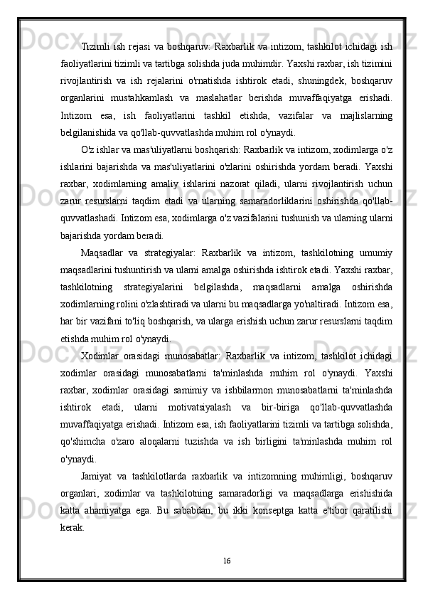 Tizimli   ish   rejasi   va   boshqaruv:   Raxbarlik   va   intizom,   tashkilot   ichidagi   ish
faoliyatlarini tizimli va tartibga solishda juda muhimdir. Yaxshi raxbar, ish tizimini
rivojlantirish   va   ish   rejalarini   o'rnatishda   ishtirok   etadi,   shuningdek,   boshqaruv
organlarini   mustahkamlash   va   maslahatlar   berishda   muvaffaqiyatga   erishadi.
Intizom   esa,   ish   faoliyatlarini   tashkil   etishda,   vazifalar   va   majlislarning
belgilanishida va qo'llab-quvvatlashda muhim rol o'ynaydi.
O'z ishlar va mas'uliyatlarni boshqarish: Raxbarlik va intizom, xodimlarga o'z
ishlarini   bajarishda   va   mas'uliyatlarini   o'zlarini   oshirishda   yordam   beradi.   Yaxshi
raxbar,   xodimlarning   amaliy   ishlarini   nazorat   qiladi,   ularni   rivojlantirish   uchun
zarur   resurslarni   taqdim   etadi   va   ularning   samaradorliklarini   oshirishda   qo'llab-
quvvatlashadi. Intizom esa, xodimlarga o'z vazifalarini tushunish va ularning ularni
bajarishda yordam beradi.
Maqsadlar   va   strategiyalar:   Raxbarlik   va   intizom,   tashkilotning   umumiy
maqsadlarini tushuntirish va ularni amalga oshirishda ishtirok etadi. Yaxshi raxbar,
tashkilotning   strategiyalarini   belgilashda,   maqsadlarni   amalga   oshirishda
xodimlarning rolini o'zlashtiradi va ularni bu maqsadlarga yo'naltiradi. Intizom esa,
har bir vazifani to'liq boshqarish, va ularga erishish uchun zarur resurslarni taqdim
etishda muhim rol o'ynaydi.
Xodimlar   orasidagi   munosabatlar:   Raxbarlik   va   intizom,   tashkilot   ichidagi
xodimlar   orasidagi   munosabatlarni   ta'minlashda   muhim   rol   o'ynaydi.   Yaxshi
raxbar,   xodimlar   orasidagi   samimiy   va   ishbilarmon   munosabatlarni   ta'minlashda
ishtirok   etadi,   ularni   motivatsiyalash   va   bir-biriga   qo'llab-quvvatlashda
muvaffaqiyatga erishadi. Intizom esa, ish faoliyatlarini tizimli va tartibga solishda,
qo'shimcha   o'zaro   aloqalarni   tuzishda   va   ish   birligini   ta'minlashda   muhim   rol
o'ynaydi.
Jamiyat   va   tashkilotlarda   raxbarlik   va   intizomning   muhimligi,   boshqaruv
organlari,   xodimlar   va   tashkilotning   samaradorligi   va   maqsadlarga   erishishida
katta   ahamiyatga   ega.   Bu   sababdan,   bu   ikki   konseptga   katta   e'tibor   qaratilishi
kerak.
16 