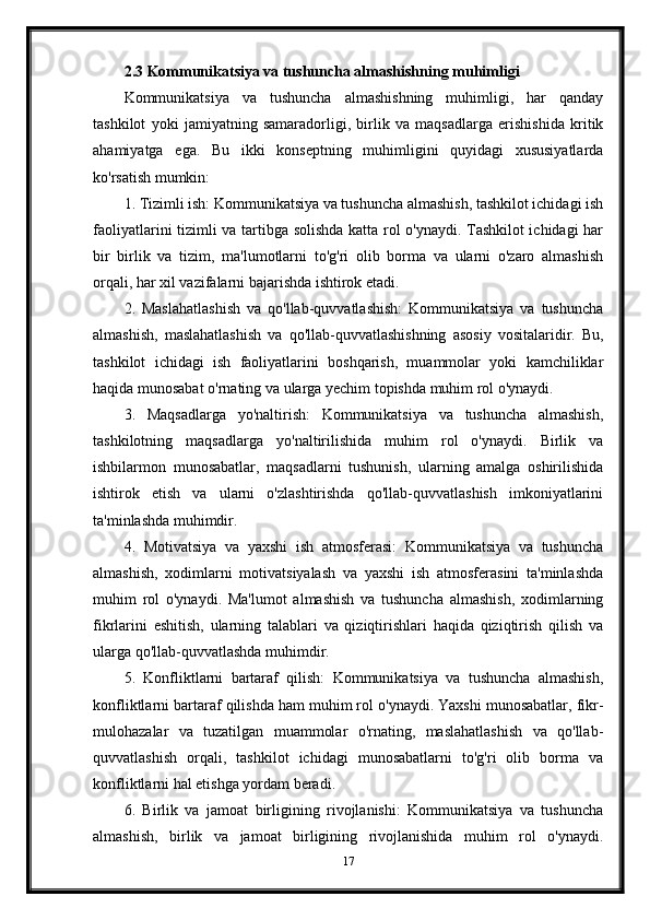 2.3 Kommunikatsiya va tushuncha almashishning muhimligi
Kommunikatsiya   va   tushuncha   almashishning   muhimligi,   har   qanday
tashkilot   yoki   jamiyatning   samaradorligi,   birlik   va   maqsadlarga   erishishida   kritik
ahamiyatga   ega.   Bu   ikki   konseptning   muhimligini   quyidagi   xususiyatlarda
ko'rsatish mumkin:
1. Tizimli ish: Kommunikatsiya va tushuncha almashish, tashkilot ichidagi ish
faoliyatlarini tizimli va tartibga solishda katta rol o'ynaydi. Tashkilot ichidagi har
bir   birlik   va   tizim,   ma'lumotlarni   to'g'ri   olib   borma   va   ularni   o'zaro   almashish
orqali, har xil vazifalarni bajarishda ishtirok etadi.
2.   Maslahatlashish   va   qo'llab-quvvatlashish:   Kommunikatsiya   va   tushuncha
almashish,   maslahatlashish   va   qo'llab-quvvatlashishning   asosiy   vositalaridir.   Bu,
tashkilot   ichidagi   ish   faoliyatlarini   boshqarish,   muammolar   yoki   kamchiliklar
haqida munosabat o'rnating va ularga yechim topishda muhim rol o'ynaydi.
3.   Maqsadlarga   yo'naltirish:   Kommunikatsiya   va   tushuncha   almashish,
tashkilotning   maqsadlarga   yo'naltirilishida   muhim   rol   o'ynaydi.   Birlik   va
ishbilarmon   munosabatlar,   maqsadlarni   tushunish,   ularning   amalga   oshirilishida
ishtirok   etish   va   ularni   o'zlashtirishda   qo'llab-quvvatlashish   imkoniyatlarini
ta'minlashda muhimdir.
4.   Motivatsiya   va   yaxshi   ish   atmosferasi:   Kommunikatsiya   va   tushuncha
almashish,   xodimlarni   motivatsiyalash   va   yaxshi   ish   atmosferasini   ta'minlashda
muhim   rol   o'ynaydi.   Ma'lumot   almashish   va   tushuncha   almashish,   xodimlarning
fikrlarini   eshitish,   ularning   talablari   va   qiziqtirishlari   haqida   qiziqtirish   qilish   va
ularga qo'llab-quvvatlashda muhimdir.
5.   Konfliktlarni   bartaraf   qilish:   Kommunikatsiya   va   tushuncha   almashish,
konfliktlarni bartaraf qilishda ham muhim rol o'ynaydi. Yaxshi munosabatlar, fikr-
mulohazalar   va   tuzatilgan   muammolar   o'rnating,   maslahatlashish   va   qo'llab-
quvvatlashish   orqali,   tashkilot   ichidagi   munosabatlarni   to'g'ri   olib   borma   va
konfliktlarni hal etishga yordam beradi.
6.   Birlik   va   jamoat   birligining   rivojlanishi:   Kommunikatsiya   va   tushuncha
almashish,   birlik   va   jamoat   birligining   rivojlanishida   muhim   rol   o'ynaydi.
17 