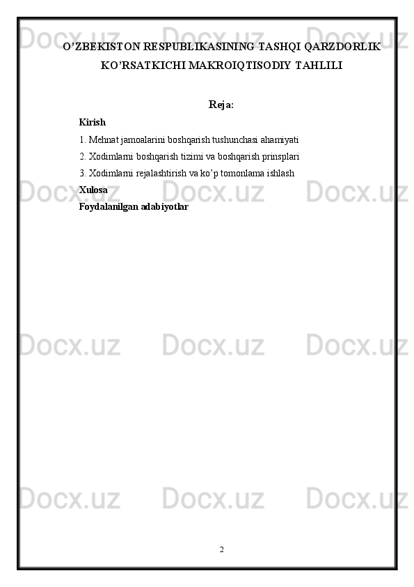 O’ZBEKISTON RESPUBLIKASINING TASHQI QARZDORLIK
KO’RSATKICHI MAKROIQTISODIY TAHLILI
Reja:
Kirish
1. Mehnat jamoalarini boshqarish tushunchasi  ahamiyati
2. Xodimlarni boshqarish tizimi  va boshqarish prinsplari
3. Xodimlarni rejalashtirish  va ko’p tomonlama ishlash
Xulosa
Foydalanilgan adabiyotlar
2 