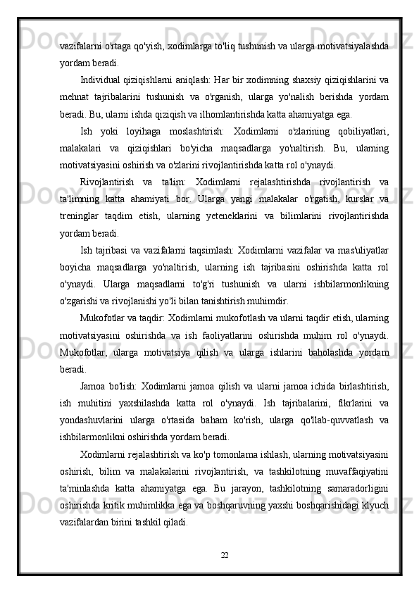 vazifalarni o'rtaga qo'yish, xodimlarga to'liq tushunish va ularga motivatsiyalashda
yordam beradi.
Individual qiziqishlarni aniqlash: Har bir xodimning shaxsiy qiziqishlarini va
mehnat   tajribalarini   tushunish   va   o'rganish,   ularga   yo'nalish   berishda   yordam
beradi. Bu, ularni ishda qiziqish va ilhomlantirishda katta ahamiyatga ega.
Ish   yoki   loyihaga   moslashtirish:   Xodimlarni   o'zlarining   qobiliyatlari,
malakalari   va   qiziqishlari   bo'yicha   maqsadlarga   yo'naltirish.   Bu,   ularning
motivatsiyasini oshirish va o'zlarini rivojlantirishda katta rol o'ynaydi.
Rivojlantirish   va   ta'lim:   Xodimlarni   rejalashtirishda   rivojlantirish   va
ta'limning   katta   ahamiyati   bor.   Ularga   yangi   malakalar   o'rgatish,   kurslar   va
treninglar   taqdim   etish,   ularning   yeteneklarini   va   bilimlarini   rivojlantirishda
yordam beradi.
Ish   tajribasi   va   vazifalarni   taqsimlash:   Xodimlarni   vazifalar   va   mas'uliyatlar
boyicha   maqsadlarga   yo'naltirish,   ularning   ish   tajribasini   oshirishda   katta   rol
o'ynaydi.   Ularga   maqsadlarni   to'g'ri   tushunish   va   ularni   ishbilarmonlikning
o'zgarishi va rivojlanishi yo'li bilan tanishtirish muhimdir.
Mukofotlar va taqdir: Xodimlarni mukofotlash va ularni taqdir etish, ularning
motivatsiyasini   oshirishda   va   ish   faoliyatlarini   oshirishda   muhim   rol   o'ynaydi.
Mukofotlar,   ularga   motivatsiya   qilish   va   ularga   ishlarini   baholashda   yordam
beradi.
Jamoa   bo'lish:   Xodimlarni   jamoa   qilish   va   ularni   jamoa   ichida   birlashtirish,
ish   muhitini   yaxshilashda   katta   rol   o'ynaydi.   Ish   tajribalarini,   fikrlarini   va
yondashuvlarini   ularga   o'rtasida   baham   ko'rish,   ularga   qo'llab-quvvatlash   va
ishbilarmonlikni oshirishda yordam beradi.
Xodimlarni rejalashtirish va ko'p tomonlama ishlash, ularning motivatsiyasini
oshirish,   bilim   va   malakalarini   rivojlantirish,   va   tashkilotning   muvaffaqiyatini
ta'minlashda   katta   ahamiyatga   ega.   Bu   jarayon,   tashkilotning   samaradorligini
oshirishda kritik muhimlikka ega va boshqaruvning yaxshi boshqarishidagi klyuch
vazifalardan birini tashkil qiladi.
22 