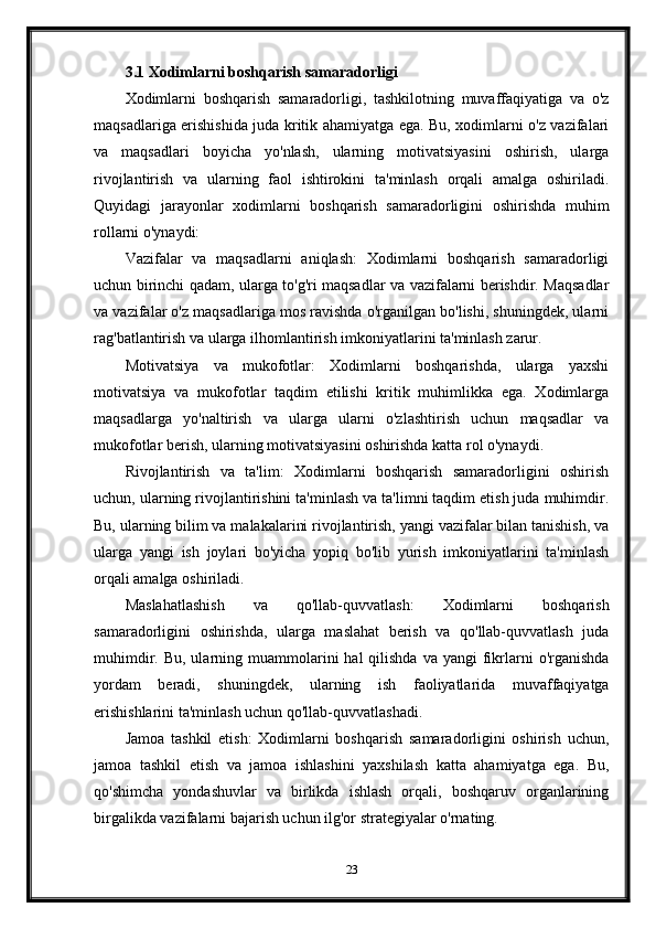 3.1 Xodimlarni boshqarish samaradorligi
Xodimlarni   boshqarish   samaradorligi,   tashkilotning   muvaffaqiyatiga   va   o'z
maqsadlariga erishishida juda kritik ahamiyatga ega. Bu, xodimlarni o'z vazifalari
va   maqsadlari   boyicha   yo'nlash,   ularning   motivatsiyasini   oshirish,   ularga
rivojlantirish   va   ularning   faol   ishtirokini   ta'minlash   orqali   amalga   oshiriladi.
Quyidagi   jarayonlar   xodimlarni   boshqarish   samaradorligini   oshirishda   muhim
rollarni o'ynaydi:
Vazifalar   va   maqsadlarni   aniqlash:   Xodimlarni   boshqarish   samaradorligi
uchun birinchi qadam, ularga to'g'ri maqsadlar va vazifalarni berishdir. Maqsadlar
va vazifalar o'z maqsadlariga mos ravishda o'rganilgan bo'lishi, shuningdek, ularni
rag'batlantirish va ularga ilhomlantirish imkoniyatlarini ta'minlash zarur.
Motivatsiya   va   mukofotlar:   Xodimlarni   boshqarishda,   ularga   yaxshi
motivatsiya   va   mukofotlar   taqdim   etilishi   kritik   muhimlikka   ega.   Xodimlarga
maqsadlarga   yo'naltirish   va   ularga   ularni   o'zlashtirish   uchun   maqsadlar   va
mukofotlar berish, ularning motivatsiyasini oshirishda katta rol o'ynaydi.
Rivojlantirish   va   ta'lim:   Xodimlarni   boshqarish   samaradorligini   oshirish
uchun, ularning rivojlantirishini ta'minlash va ta'limni taqdim etish juda muhimdir.
Bu, ularning bilim va malakalarini rivojlantirish, yangi vazifalar bilan tanishish, va
ularga   yangi   ish   joylari   bo'yicha   yopiq   bo'lib   yurish   imkoniyatlarini   ta'minlash
orqali amalga oshiriladi.
Maslahatlashish   va   qo'llab-quvvatlash:   Xodimlarni   boshqarish
samaradorligini   oshirishda,   ularga   maslahat   berish   va   qo'llab-quvvatlash   juda
muhimdir.  Bu, ularning  muammolarini  hal  qilishda  va  yangi  fikrlarni  o'rganishda
yordam   beradi,   shuningdek,   ularning   ish   faoliyatlarida   muvaffaqiyatga
erishishlarini ta'minlash uchun qo'llab-quvvatlashadi.
Jamoa   tashkil   etish:   Xodimlarni   boshqarish   samaradorligini   oshirish   uchun,
jamoa   tashkil   etish   va   jamoa   ishlashini   yaxshilash   katta   ahamiyatga   ega.   Bu,
qo'shimcha   yondashuvlar   va   birlikda   ishlash   orqali,   boshqaruv   organlarining
birgalikda vazifalarni bajarish uchun ilg'or strategiyalar o'rnating.
23 