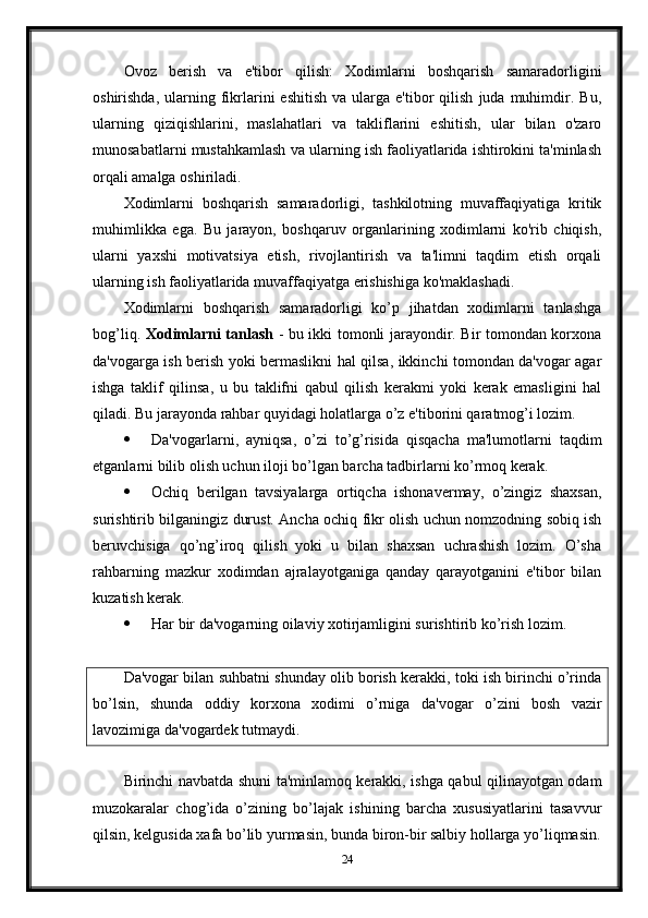 Ovoz   berish   va   e'tibor   qilish:   Xodimlarni   boshqarish   samaradorligini
oshirishda,  ularning  fikrlarini   eshitish  va   ularga  e'tibor  qilish   juda   muhimdir.  Bu,
ularning   qiziqishlarini,   maslahatlari   va   takliflarini   eshitish,   ular   bilan   o'zaro
munosabatlarni mustahkamlash va ularning ish faoliyatlarida ishtirokini ta'minlash
orqali amalga oshiriladi.
Xodimlarni   boshqarish   samaradorligi,   tashkilotning   muvaffaqiyatiga   kritik
muhimlikka   ega.   Bu   jarayon,   boshqaruv   organlarining   xodimlarni   ko'rib   chiqish,
ularni   yaxshi   motivatsiya   etish,   rivojlantirish   va   ta'limni   taqdim   etish   orqali
ularning ish faoliyatlarida muvaffaqiyatga erishishiga ko'maklashadi.
Xodimlarni   boshqarish   samaradorligi   ko’p   jihatdan   xodimlarni   tanlashga
bog’liq.   Xodimlarni tanlash   - bu ikki tomonli jarayondir. Bir tomondan korxona
da'vogarga ish berish yoki bermaslikni hal qilsa, ikkinchi tomondan da'vogar agar
ishga   taklif   qilinsa,   u   bu   taklifni   qabul   qilish   kerakmi   yoki   kerak   emasligini   hal
qiladi. Bu jarayonda rahbar quyidagi holatlarga o’z e'tiborini qaratmog’i lozim.
 Da'vogarlarni,   ayniqsa,   o’zi   to’g’risida   qisqacha   ma'lumotlarni   taqdim
etganlarni bilib olish uchun iloji bo’lgan barcha tadbirlarni ko’rmoq kerak.
 Ochiq   berilgan   tavsiyalarga   ortiqcha   ishonavermay,   o’zingiz   shaxsan,
surishtirib bilganingiz durust. Ancha ochiq fikr olish uchun nomzodning sobiq ish
beruvchisiga   qo’ng’iroq   qilish   yoki   u   bilan   shaxsan   uchrashish   lozim.   O’sha
rahbarning   mazkur   xodimdan   ajralayotganiga   qanday   qarayotganini   e'tibor   bilan
kuzatish kerak.
 Har bir da'vogarning oilaviy xotirjamligini surishtirib ko’rish lozim.
Da'vogar bilan suhbatni shunday olib borish kerakki, toki ish birinchi o’rinda
bo’lsin,   shunda   oddiy   korxona   xodimi   o’rniga   da'vogar   o’zini   bosh   vazir
lavozimiga da'vogardek tutmaydi.
Birinchi navbatda shuni ta'minlamoq kerakki, ishga qabul qilinayotgan odam
muzokaralar   chog’ida   o’zining   bo’lajak   ishining   barcha   xususiyatlarini   tasavvur
qilsin, kelgusida xafa bo’lib yurmasin, bunda biron-bir salbiy hollarga yo’liqmasin.
24 