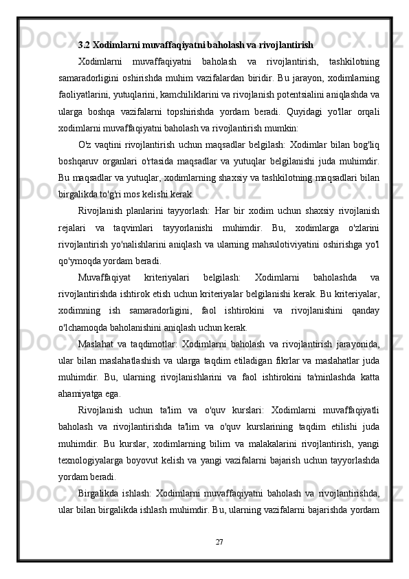 3.2 Xodimlarni muvaffaqiyatni baholash va rivojlantirish
Xodimlarni   muvaffaqiyatni   baholash   va   rivojlantirish,   tashkilotning
samaradorligini   oshirishda   muhim   vazifalardan   biridir.   Bu   jarayon,   xodimlarning
faoliyatlarini, yutuqlarini, kamchiliklarini va rivojlanish potentsialini aniqlashda va
ularga   boshqa   vazifalarni   topshirishda   yordam   beradi.   Quyidagi   yo'llar   orqali
xodimlarni muvaffaqiyatni baholash va rivojlantirish mumkin:
O'z   vaqtini   rivojlantirish   uchun   maqsadlar   belgilash:   Xodimlar   bilan   bog'liq
boshqaruv   organlari   o'rtasida   maqsadlar   va   yutuqlar   belgilanishi   juda   muhimdir.
Bu maqsadlar va yutuqlar, xodimlarning shaxsiy va tashkilotning maqsadlari bilan
birgalikda to'g'ri mos kelishi kerak.
Rivojlanish   planlarini   tayyorlash:   Har   bir   xodim   uchun   shaxsiy   rivojlanish
rejalari   va   taqvimlari   tayyorlanishi   muhimdir.   Bu,   xodimlarga   o'zlarini
rivojlantirish yo'nalishlarini aniqlash va ularning mahsulotiviyatini oshirishga yo'l
qo'ymoqda yordam beradi.
Muvaffaqiyat   kriteriyalari   belgilash:   Xodimlarni   baholashda   va
rivojlantirishda ishtirok etish uchun kriteriyalar belgilanishi kerak. Bu kriteriyalar,
xodimning   ish   samaradorligini,   faol   ishtirokini   va   rivojlanishini   qanday
o'lchamoqda baholanishini aniqlash uchun kerak.
Maslahat   va   taqdimotlar:   Xodimlarni   baholash   va   rivojlantirish   jarayonida,
ular  bilan  maslahatlashish  va  ularga  taqdim  etiladigan  fikrlar  va  maslahatlar   juda
muhimdir.   Bu,   ularning   rivojlanishlarini   va   faol   ishtirokini   ta'minlashda   katta
ahamiyatga ega.
Rivojlanish   uchun   ta'lim   va   o'quv   kurslari:   Xodimlarni   muvaffaqiyatli
baholash   va   rivojlantirishda   ta'lim   va   o'quv   kurslarining   taqdim   etilishi   juda
muhimdir.   Bu   kurslar,   xodimlarning   bilim   va   malakalarini   rivojlantirish,   yangi
texnologiyalarga  boyovut   kelish  va  yangi  vazifalarni   bajarish  uchun  tayyorlashda
yordam beradi.
Birgalikda   ishlash:   Xodimlarni   muvaffaqiyatni   baholash   va   rivojlantirishda,
ular bilan birgalikda ishlash muhimdir. Bu, ularning vazifalarni bajarishda yordam
27 