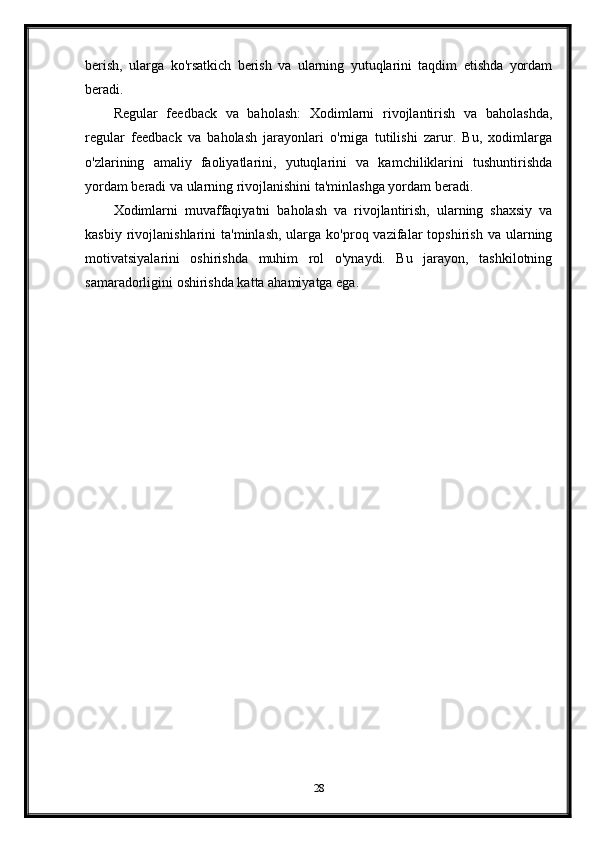 berish,   ularga   ko'rsatkich   berish   va   ularning   yutuqlarini   taqdim   etishda   yordam
beradi.
Regular   feedback   va   baholash:   Xodimlarni   rivojlantirish   va   baholashda,
regular   feedback   va   baholash   jarayonlari   o'rniga   tutilishi   zarur.   Bu,   xodimlarga
o'zlarining   amaliy   faoliyatlarini,   yutuqlarini   va   kamchiliklarini   tushuntirishda
yordam beradi va ularning rivojlanishini ta'minlashga yordam beradi.
Xodimlarni   muvaffaqiyatni   baholash   va   rivojlantirish,   ularning   shaxsiy   va
kasbiy  rivojlanishlarini   ta'minlash,   ularga  ko'proq  vazifalar   topshirish  va  ularning
motivatsiyalarini   oshirishda   muhim   rol   o'ynaydi.   Bu   jarayon,   tashkilotning
samaradorligini oshirishda katta ahamiyatga ega.
28 