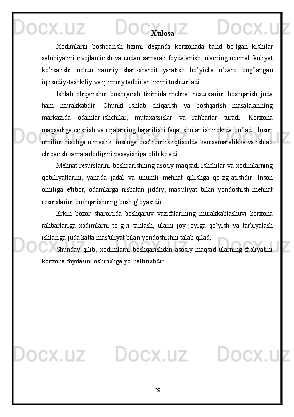 Xulosa
Xodimlarni   boshqarish   tizimi   deganda   korxonada   band   bo’lgan   kishilar
salohiyatini rivojlantirish va undan samarali foydalanish, ularning normal faoliyat
ko’rsatishi   uchun   zaruriy   shart-sharoit   yaratish   bo’yicha   o’zaro   bog’langan
iqtisodiy-tashkiliy va ijtimoiy tadbirlar tizimi tushuniladi.
Ishlab   chiqarishni   boshqarish   tizimida   mehnat   resurslarini   boshqarish   juda
ham   murakkabdir.   Chunki   ishlab   chiqarish   va   boshqarish   masalalarining
markazida   odamlar-ishchilar,   mutaxassislar   va   rahbarlar   turadi.   Korxona
maqsadiga erishish va rejalarning bajarilishi faqat shular ishtirokida bo’ladi. Inson
omilini hisobga olmaslik, insonga bee'tiborlik iqtisodda kamsamaralikka va ishlab
chiqarish samaradorligini pasayishiga olib keladi.
Mehnat resurslarini boshqarishning asosiy maqsadi ishchilar va xodimlarning
qobiliyatlarini,   yanada   jadal   va   unumli   mehnat   qilishga   qo’zg’atishdir.   Inson
omiliga   e'tibor,   odamlarga   nisbatan   jiddiy,   mas'uliyat   bilan   yondoshish   mehnat
resurslarini boshqarishning bosh g’oyasidir.
Erkin   bozor   sharoitida   boshqaruv   vazifalarining   murakkablashuvi   korxona
rahbarlariga   xodimlarni   to’g’ri   tanlash,   ularni   joy-joyiga   qo’yish   va   tarbiyalash
ishlariga juda katta mas'uliyat bilan yondoshishni talab qiladi. 
Shunday   qilib,   xodimlarni   boshqarishdan   asosiy   maqsad   ularning   faoliyatini
korxona foydasini oshirishga yo’naltirishdir.
29 