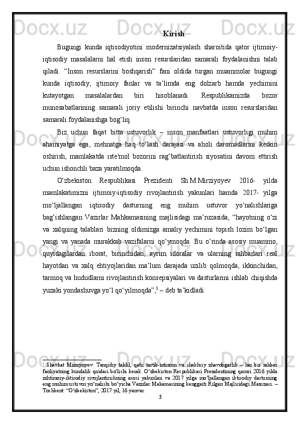 Kirish
Bugungi   kunda   iqtisodiyotini   modernizatsiyalash   sharoitida   qator   ijtimoiy-
iqtisodiy   masalalarni   hal   etish   inson   resurslaridan   samarali   foydalanishni   talab
qiladi.   “Inson   resurslarini   boshqarish”   fani   oldida   turgan   muammolar   bugungi
kunda   iqtisodiy,   ijtimoiy   fanlar   va   ta’limda   eng   dolzarb   hamda   yechimini
kutayotgan   masalalardan   biri   hisoblanadi.   Respublikamizda   bozor
munosabatlarining   samarali   joriy   etilishi   birinchi   navbatda   inson   resurslaridan
samarali foydalanishga bog‘liq.
Biz   uchun   faqat   bitta   ustuvorlik   –   inson   manfaatlari   ustuvorligi   muhim
ahamiyatga   ega,   mehnatga   haq   to‘lash   darajasi   va   aholi   daromadlarini   keskin
oshirish,   mamlakatda   iste'mol   bozorini   rag‘batlantirish   siyosatini   davom   ettirish
uchun ishonchli baza yaratilmoqda.
O‘zbekiston   Respublikasi   Prezidenti   Sh.M.Mirziyoyev   2016-   yilda
mamlakatimizni   ijtimoiy-iqtisodiy   rivojlantirish   yakunlari   hamda   2017-   yilga
mo‘ljallangan   iqtisodiy   dasturning   eng   muhim   ustuvor   yo‘nalishlariga
bag‘ishlangan   Vazirlar   Mahkamasining   majlisidagi   ma’ruzasida,   “hayotning   o‘zi
va   xalqning   talablari   bizning   oldimizga   amaliy   yechimini   topish   lozim   bo‘lgan
yangi   va   yanada   murakkab   vazifalarni   qo‘ymoqda.   Bu   o‘rinda   asosiy   muammo,
quyidagilardan   iborat,   birinchidan,   ayrim   idoralar   va   ularning   rahbarlari   real
hayotdan   va   xalq   ehtiyojlaridan   ma’lum   darajada   uzilib   qolmoqda,   ikkinchidan,
tarmoq va hududlarni rivojlantirish konsepsiyalari  va dasturlarini ishlab chiqishda
yuzaki yondashuvga yo‘l qo‘yilmoqda”, 1
 – deb ta’kidladi.
1
  Shavkat   Mirziyoyev.   Tanqidiy   tahlil,   qatii   tartib-intizom   va   shakhsiy   zhavobgarlik   –   har   bir   rahbar
faoliyatning   kundalik   qoidasi   bo'lishi   kerak.   O‘zbekiston   Respublikasi   Prezidentining   qarori   2016   yilda
izhtimoiy-iktisodiy   rivojlantirishning   asosi   yakunlari   va   2017   yilga   mo‘ljallangan   iktisodiy   dasturning
eng muhim ustuvor yo‘nalishi bo‘yicha Vazirlar Makamasining kenggaiti Rilgan Majlisidagi Maruzasi. –
Toshkent: “O‘zbekiston”, 2017 yil, 16 yanvar.
3 