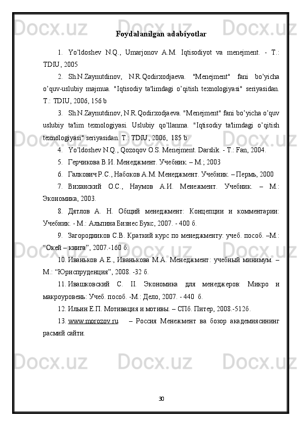 Foydalanilgan adabiyotlar
1. Yo’ldoshev   N.Q.,   Umarjonov   A.M.   Iqtisodiyot   va   menejment.   -   T.:
TDIU, 2005
2. Sh.N.Zaynutdinov,   N.R.Qodirxodjaeva.   "Menejment"   fani   bo’yicha
o’quv-uslubiy   majmua.   "Iqtisodiy   ta'limdagi   o’qitish   texnologiyasi"   seriyasidan.
T.: TDIU, 2006, 156 b 
3. Sh.N.Zaynutdinov, N.R.Qodirxodjaeva. "Menejment" fani bo’yicha o’quv
uslubiy   ta'lim   texnologiyasi.   Uslubiy   qo’llanma.   "Iqtisodiy   ta'limdagi   o’qitish
texnologiyasi" seriyasidan. T.: TDIU, 2006,  185 b
4. Yo’ldoshev N.Q., Qozoqov O.S. Menejment. Darslik. - T.: Fan, 2004.
5. Герчикова  В.И.  Менеджмент. Учебник. – М.; 2003 
6. Галкович Р.С., Набоков А. М.  Менеджмент. Учебник. – Перм ь , 2000 
7. Виханский   О. С. ,   Наумов   А. И.   Менежмент.   Учебник .   –   М.:
Экономика ,  2003.
8. Дятлов   А.   Н.   Общий   менеджмент:   Концепции   и   комментарии:
Учебник. - М.: Альпина Бизнес Букс, 2007. - 400  б .
9. Загородников С.В. Краткий курс по менеджменту: учеб. пособ. –М.:
“ Окей – книга ” , 2007.-160  б .
10. Иваньков   А.Е.,   Иванькова   М.А.   Менеджмент:   учебный   минимум.   –
М.:  “ Юриспруденция ” , 2008.   -32  б . 
11. Ивашковский   С.   II .   Экономика   для   менеджеров:   Микро   и
макроуровень: Учеб. пособ.  - М.: Дело, 2007.  -  440   б.
12. Ильин Е.П. Мотивация и мотивы. – СПб. Питер, 2008.-512 б .
13. www.morozo    v   .   ru          –   Россия   Менежмент   ва   бозор   академиясининг
расмий сайти.
30 