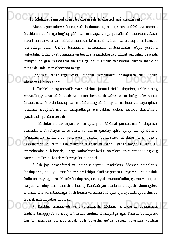 1. Mehnat jamoalarini boshqarish tushunchasi  ahamiyati
Mehnat   jamoalarini   boshqarish   tushunchasi,   har   qanday   tashkilotda   mehnat
kuchlarini bir-biriga bog'liq qilib, ularni maqsadlarga yo'naltirish, motivatsiyalash,
rivojlantirish va o'zaro ishbilarmonlikni ta'minlash uchun o'zaro aloqalarni tuzishni
o'z   ichiga   oladi.   Ushbu   tushuncha,   korxonalar,   dasturxonalar,   o'quv   yurtlari,
valyutalar, hokimiyat organlari va boshqa tashkilotlarda mehnat jamoalari o'rtasida
mavjud   bo'lgan   munosabat   va   amalga   oshiriladigan   faoliyatlar   barcha   tashkilot
turlarida juda katta ahamiyatga ega.
Quyidagi   sabablarga   ko'ra,   mehnat   jamoalarini   boshqarish   tushunchasi
ahamiyatli hisoblanadi:
1. Tashkilotning muvaffaqiyati: Mehnat jamoalarini boshqarish, tashkilotning
muvaffaqiyati   va   islohotlilik   darajasini   ta'minlash   uchun   zarur   bo'lgan   bir   vosita
hisoblanadi. Yaxshi boshqaruv, ishchilarning ish faoliyatlarini koordinatsiya qilish,
o'zlarini   rivojlantirish   va   maqsadlarga   erishishlari   uchun   kerakli   sharoitlarni
yaratishda yordam beradi.
2.   Ishchilar   motivatsiyasi   va   maqbuliyati:   Mehnat   jamoalarini   boshqarish,
ishchilar   motivatsiyasini   oshirish   va   ularni   qanday   qilib   qulay   his   qilishlarini
ta'minlashda   muhim   rol   o'ynaydi.   Yaxshi   boshqaruv,   ishchilar   bilan   o'zaro
ishbilarmonlikni ta'minlash, ularning talablari va maqbuliyatlari bo'yicha ular bilan
muzokaralar olib borish, ularga mukofotlar berish va ularni rivojlantirishning eng
yaxshi usullarini izlash imkoniyatlarini beradi.
3.   Ish   joyi   atmosferasi   va   jamoa   ruhiyatini   ta'minlash:   Mehnat   jamoalarini
boshqarish, ish joyi atmosferasini o'z ichiga oladi va jamoa ruhiyatini ta'minlashda
katta ahamiyatga ega. Yaxshi boshqaruv, ish joyida munosabatlar, ijtimoiy aloqalar
va jamoa ruhiyatini oshirish uchun qo'llaniladigan usullarni aniqlash, shuningdek,
muammolar va sabablarga duch kelish va ularni hal qilish jarayonida qatnashishni
ko'rish imkoniyatlarini beradi.
4.   Kadrlar   taraqqiyoti   va   rivojlantirish:   Mehnat   jamoalarini   boshqarish,
kadrlar  taraqqiyoti   va  rivojlantirishda  muhim  ahamiyatga   ega.  Yaxshi   boshqaruv,
har   bir   ishchiga   o'z   rivojlanish   yo'li   bo'yicha   qo'lda   qadam   qo'yishga   yordam
4 