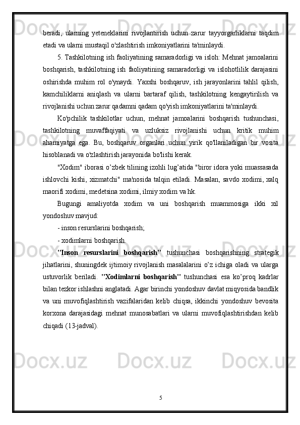 beradi,   ularning   yeteneklarini   rivojlantirish   uchun   zarur   tayyorgarliklarni   taqdim
etadi va ularni mustaqil o'zlashtirish imkoniyatlarini ta'minlaydi.
5. Tashkilotning ish faoliyatining samaradorligi va isloh: Mehnat jamoalarini
boshqarish,   tashkilotning   ish   faoliyatining   samaradorligi   va   islohotlilik   darajasini
oshirishda   muhim   rol   o'ynaydi.   Yaxshi   boshqaruv,   ish   jarayonlarini   tahlil   qilish,
kamchiliklarni   aniqlash   va   ularni   bartaraf   qilish,   tashkilotning   kengaytirilish   va
rivojlanishi uchun zarur qadamni qadam qo'yish imkoniyatlarini ta'minlaydi.
Ko'pchilik   tashkilotlar   uchun,   mehnat   jamoalarini   boshqarish   tushunchasi,
tashkilotning   muvaffaqiyati   va   uzluksiz   rivojlanishi   uchun   kritik   muhim
ahamiyatga   ega.   Bu,   boshqaruv   organlari   uchun   yirik   qo'llaniladigan   bir   vosita
hisoblanadi va o'zlashtirish jarayonida bo'lishi kerak.
"Xodim" iborasi o’zbek tilining izohli lug’atida "biror idora yoki muassasada
ishlovchi   kishi,   xizmatchi"   ma'nosida   talqin   etiladi.   Masalan,   savdo   xodimi,   xalq
maorifi xodimi, medetsina xodimi, ilmiy xodim va hk.
Bugungi   amaliyotda   xodim   va   uni   boshqarish   muammosiga   ikki   xil
yondoshuv mavjud:
-   inson resurslarini boshqarish;
-   xodimlarni boshqarish.
"Inson   resurslarini   boshqarish"   tushunchasi   boshqarishning   strategik
jihatlarini, shuningdek  ijtimoiy rivojlanish masalalarini  o’z ichiga oladi  va  ularga
ustuvorlik   beriladi.   "Xodimlarni   boshqarish"   tushunchasi   esa   ko’proq   kadrlar
bilan tezkor ishlashni anglatadi. Agar birinchi yondoshuv davlat miqyosida bandlik
va   uni   muvofiqlashtirish   vazifalaridan   kelib   chiqsa,   ikkinchi   yondoshuv   bevosita
korxona   darajasidagi   mehnat   munosabatlari   va   ularni   muvofiqlashtirishdan   kelib
chiqadi (13-jadval).
5 