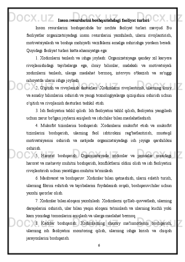 Inson resurslarini boshqarishdagi faoliyat turlari
Inson   resurslarini   boshqarishda   bir   nechta   faoliyat   turlari   mavjud.   Bu
faoliyatlar   organizatsiyadagi   inson   resurslarini   yaxshilash,   ularni   rivojlantirish,
motivatsiyalash va boshqa mohiyatli vazifalarni amalga oshirishga yordam beradi.
Quyidagi faoliyat turlari katta ahamiyatga ega:
1.   Xodimlarni   tanlash   va   ishga   joylash:   Organizatsiyaga   qanday   xil   karyera
rivojlanishidagi   tajribalarga   ega,   ilmiy   bilimlar,   malakali   va   motivatsiyali
xodimlarni   tanlash,   ularga   maslahat   bermoq,   intervyu   o'tkazish   va   so'nggi
nihoyatda ularni ishga joylash.
2. O'qitish va rivojlanish dasturlari:  Xodimlarni rivojlantirish, ularning ilmiy
va amaliy bilimlarini oshirish va yangi texnologiyalarga qiziqishini oshirish uchun
o'qitish va rivojlanish dasturlari tashkil etish.
3. Ish faoliyatini tahlil qilish: Ish faoliyatini tahlil qilish, faoliyatni yangilash
uchun zarur bo'lgan joylarni aniqlash va ishchilar bilan maslahatlashish.
4.   Mukofot   tizimlarini   boshqarish:   Xodimlarni   mukofot   etish   va   mukofot
tizimlarini   boshqarish,   ularning   faol   ishtirokini   rag'batlantirish,   mustaqil
motivatsiyasini   oshirish   va   natijada   organizatsiyadagi   ish   joyiga   qarshilikni
oshirish.
5.   Harorat   boshqarish:   Organizatsiyada   xodimlar   va   jamoalar   orasidagi
harorat va ma'naviy muhitni boshqarish, konfliktlarni oldini olish va ish faoliyatini
rivojlantirish uchun yaratilgan muhitni ta'minlash.
6.  Mashvarat   va  boshqaruv:   Xodimlar   bilan   qatnashish,   ularni   eslatib   turish,
ularning fikrini eshitish  va tajribalarini foydalanish orqali, boshqaruvchilar uchun
yaxshi qarorlar olish.
7. Xodimlar bilan aloqani yaxshilash: Xodimlarni qo'llab-quvvatlash, ularning
darajalarini   oshirish,   ular   bilan   yaqin   aloqani   ta'minlash   va   ularning   kuchli   yoki
kam yonidagi tomonlarini aniqlash va ularga maslahat bermoq.
8.   Kadrlar   boshqarish:   Xodimlarning   shaxsiy   ma'lumotlarini   boshqarish,
ularning   ish   faoliyatini   monitoring   qilish,   ularning   ishga   kirish   va   chiqish
jarayonlarini boshqarish.
6 