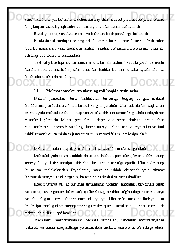 (mo’'tadil) faoliyat ko’rsatishi uchun zaruriy shart-sharoit yaratish bo’yicha o’zaro
bog’langan tashkiliy-iqtisodiy va ijtimoiy tadbirlar tizimi tushuniladi.
Bunday boshqaruv funktsional va tashkiliy boshqaruvlarga bo’linadi.
Funktsional   boshqaruv   deganda   bevosita   kadrlar   masalasiini   echish   bilan
bog’liq   masalalar,   ya'ni   kadrlarni   tanlash,   ishdan   bo’shatish,   malakasini   oshirish,
ish haqi va hokazolar tushuniladi.
Tashkiliy boshqaruv  tushunchasi kadrlar ishi uchun bevosita javob beruvchi
barcha shaxs va institutlar, ya'ni rahbarlar, kadrlar bo’limi, kasaba uyushmalar va
boshqalarni o’z ichiga oladi.
1.1 Mehnat jamolari va ularning roli haqida tushuncha
Mehnat   jamoalari,   biror   tashkilotda   bir-biriga   bog'liq   bo'lgan   mehnat
kuchlarining birlashmasi  bilan tashkil etilgan guruhdir. Ular odatda bir vaqtda bir
xizmat yoki mahsulot ishlab chiqarish va o'zlashtirish uchun birgalikda ishlaydigan
insonlar   to'plamidir.   Mehnat   jamoalari   boshqaruv   va   samaradorlikni   ta'minlashda
juda muhim  rol  o'ynaydi  va  ularga koordinatsiya  qilish,  motivatsiya olish  va faol
ishbilarmonlikni ta'minlash jarayonida muhim vazifalarni o'z ichiga oladi.
Mehnat jamolari quyidagi muhim ro'l va vazifalarni o'z ichiga oladi:
Mahsulot yoki xizmat ishlab chiqarish: Mehnat jamoalari, biror tashkilotning
asosiy faoliyatlarini amalga oshirishda kritik muhim ro'ga egadir. Ular o'zlarining
bilim   va   malakalaridan   foydalanib,   mahsulot   ishlab   chiqarish   yoki   xizmat
ko'rsatish jarayonlarini o'rganib, bajarib chiqarishlariga qatnashadilar.
Koordinatsiya   va   ish   birligini   ta'minlash:   Mehnat   jamoalari,   bir-birlari   bilan
va boshqaruv organlari  bilan  ko'p qo'llaniladigan ishlar  to'g'risidagi  koordinatsiya
va ish birligini ta'minlashda muhim rol o'ynaydi. Ular o'zlarining ish faoliyatlarini
bir-biriga mosligini  va boshqaruvning topshiriqlarini  amalda bajarishni  ta'minlash
uchun ish birligini qo'llaydilar.
Ishchilarni   motivatsiyalash:   Mehnat   jamoalari,   ishchilar   motivatsiyasini
oshirish   va   ularni   maqsadlarga   yo'naltirishda   muhim   vazifalarni   o'z   ichiga   oladi.
8 