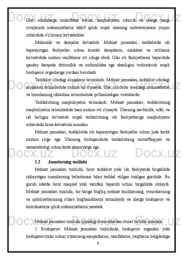 Ular,   ishchilarga   mukofotlar   berish,   maqbuliyatni   oshirish   va   ularga   yangi
rivojlanish   imkoniyatlarini   taklif   qilish   orqali   ularning   motivatsiyasini   yuqori
oshirishda o'z hissini ko'rsatadilar.
Muhimlik   va   darajalar   ko'rsatish:   Mehnat   jamoalari,   tashkilotda   ish
bajarayotgan   faoliyatlar   uchun   kerakli   darajalarni,   maslahat   va   so'zlarini
ko'rsatishda   muhim   vazifalarni   o'z   ichiga   oladi.   Ular   o'z   faoliyatlarini   bajarishda
qanday   darajada   ehtimollik   va   muhimlikka   ega   ekanligini   tushuntirish   orqali
boshqaruv organlariga yordam berishadi.
Tashkilot ichidagi aloqalarni ta'minlash: Mehnat jamoalari, tashkilot ichidagi
aloqalarni ta'minlashda muhim rol o'ynaydi. Ular, ishchilar orasidagi munosabatlar
va tizimlarning ishlashini ta'minlashda qo'llaniladigan vositalardir.
Tashkilotning   maqbuliyatini   ta'minlash:   Mehnat   jamoalari,   tashkilotning
maqbuliyatini ta'minlashda ham muhim rol o'ynaydi. Ularning xavfsizlik, sifat, va
ish   birligini   ko'rsatish   orqali   tashkilotning   ish   faoliyatlariga   maqbuliyatni
oshirishda hissa ko'rsatishi mumkin.
Mehnat   jamoalari,   tashkilotda   ish   bajarayotgan   faoliyatlar   uchun   juda   kritik
muhim   ro'ga   ega.   Ularning   boshqarishida   tashkilotning   muvaffaqiyati   va
samaradorligi uchun katta ahamiyatga ega.
1.2 Jamolarning tuzilishi
Mehnat   jamoalari   tuzilishi,   biror   tashkilot   yoki   ish   faoliyatida   birgalikda
ishlayotgan   insonlarning   birlashmasi   bilan   tashkil   etilgan   tuzilgan   guruhdir.   Bu
guruh   odatda   biror   maqsad   yoki   vazifani   bajarish   uchun   birgalikda   ishlaydi.
Mehnat   jamoalari   tuzilishi,   bir-biriga   bog'liq   mehnat   kuchlarining,   resurslarining
va   qobiliyatlariining   o'zaro   bog'lanishlarini   ta'minlaydi   va   ularga   boshqaruv   va
koordinatsiya qilish imkoniyatlarini yaratadi.
Mehnat jamoalari tuzilishi quyidagi elementlardan iborat bo'lishi mumkin:
1.   Boshqaruv:   Mehnat   jamoalari   tuzilishida,   boshqaruv   organlari   yoki
boshqaruvchilar uchun o'zlarining maqsadlarini, vazifalarini, vaqtlarini belgilashga
9 