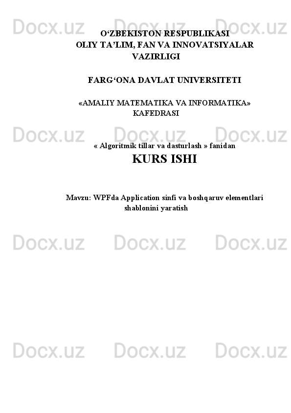 O‘ZBEKISTON RESPUBLIKASI 
OLIY TA’LIM, FAN VA INNOVATSIYALAR
VAZIRLIGI
FARG‘ONA DAVLAT UNIVERSITETI 
« AMALIY MATEMATIKA VA INFORMATIKA »
KAFEDRASI
«  Algoritmik tillar va dasturlash  » fanidan
KURS ISHI
Mavzu: WPFda Application sinfi va boshqaruv elementlari
shablonini yaratish 