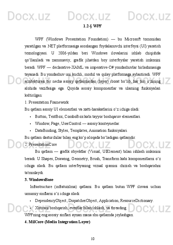 1.2-§   WPF
WPF   (Windows   Presentation   Foundation)   —   bu   Microsoft   tomonidan
yaratilgan va .NET platformasiga asoslangan  foydalanuvchi interfeysi (UI) yaratish
texnologiyasi .   U   2006-yildan   beri   Windows   ilovalarini   ishlab   chiqishda
qo‘llaniladi   va   zamonaviy,   grafik   jihatdan   boy   interfeyslar   yaratish   imkonini
beradi. WPF —   declarative-XAML   va   imperative-C#   yondashuvlar birlashmasiga
tayanadi. Bu yondashuv uni kuchli, modul va qulay platformaga aylantiradi. WPF
arxitekturasi   bir   necha   asosiy   qatlamlardan   (layer)   iborat   bo‘lib,   har   biri   o‘zining
alohida   vazifasiga   ega.   Quyida   asosiy   komponentlar   va   ularning   funksiyalari
keltirilgan:
1. Presentation Framework
Bu qatlam  asosiy UI elementlari  va xatti-harakatlarini o‘z ichiga oladi:
 Button ,  TextBox ,  ComboBox  kabi tayyor boshqaruv elementlari.
 Window ,  Page ,  UserControl  — asosiy konteynerlar.
 DataBinding ,  Styles ,  Templates ,  Animation  funksiyalari.
Bu qatlam dasturchilar bilan eng ko‘p aloqada bo‘ladigan qatlamdir.
2. PresentationCore
Bu   qatlam   —   grafik   obyektlar   (Visual,   UIElement)   bilan   ishlash   imkonini
beradi. U  Shapes ,  Drawing ,  Geometry ,  Brush ,  Transform  kabi komponentlarni o‘z
ichiga   oladi.   Bu   qatlam   interfeysning   vizual   qismini   chizish   va   boshqarishni
ta'minlaydi.
3. WindowsBase
Infrastructure   (infratuzilma)   qatlami .   Bu   qatlam   butun   WPF   ilovasi   uchun
umumiy sinflarni o‘z ichiga oladi:
 DependencyObject ,  DispatcherObject ,  Application ,  ResourceDictionary .
 Xotirani boshqarish, eventlar bilan ishlash, va threading.
WPFning eng asosiy sinflari aynan mana shu qatlamda joylashgan.
4. MilCore (Media Integration Layer)
10 