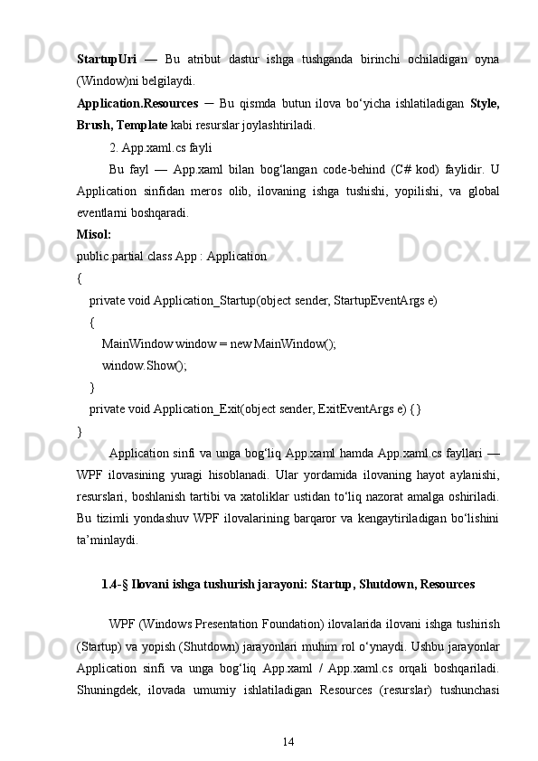 StartupUri   —   Bu   atribut   dastur   ishga   tushganda   birinchi   ochiladigan   oyna
(Window)ni belgilaydi.
Application.Resources   —   Bu   qismda   butun   ilova   bo‘yicha   ishlatiladigan   Style ,
Brush ,  Template  kabi resurslar joylashtiriladi.
2. App.xaml.cs fayli
Bu   fayl   —   App.xaml   bilan   bog‘langan   code-behind   (C#   kod)   faylidir.   U
Application   sinfidan   meros   olib,   ilovaning   ishga   tushishi,   yopilishi,   va   global
eventlar ni boshqaradi.
Misol:
public   partial   class   App  :  Application
{
     private   void   Application_Startup ( object  sender, StartupEventArgs e)
    {
        MainWindow window =  new  MainWindow();
        window.Show();
    }
     private   void   Application_Exit ( object  sender, ExitEventArgs e) {}
}
Application sinfi va unga bog‘liq App.xaml hamda App.xaml.cs fayllari   —
WPF   ilovasining   yuragi   hisoblanadi.   Ular   yordamida   ilovaning   hayot   aylanishi,
resurslari, boshlanish tartibi  va xatoliklar ustidan to‘liq nazorat amalga oshiriladi.
Bu   tizimli   yondashuv   WPF   ilovalarining   barqaror   va   kengaytiriladigan   bo‘lishini
ta’minlaydi.
1.4-§   Ilovani ishga tushurish jarayoni: Startup, Shutdown, Resources
WPF (Windows Presentation Foundation) ilovalarida   ilovani ishga tushirish
(Startup)   va   yopish (Shutdown)   jarayonlari muhim rol o‘ynaydi. Ushbu jarayonlar
Application   sinfi   va   unga   bog‘liq   App.xaml   /   App.xaml.cs   orqali   boshqariladi.
Shuningdek,   ilovada   umumiy   ishlatiladigan   Resources   (resurslar)   tushunchasi
14 