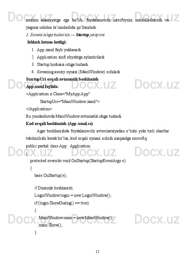 muhim   ahamiyatga   ega   bo‘lib,   foydalanuvchi   interfeysini   modullashtirish   va
yagona uslubni ta’minlashda qo‘llaniladi.
1. Ilovani ishga tushurish —  Startup  jarayoni
  Ishlash ketma-ketligi:
1. App.xaml fayli  yuklanadi
2. Application  sinfi obyektga aylantiriladi
3. Startup  hodisasi ishga tushadi
4. Ilovaning asosiy oynasi ( MainWindow ) ochiladi
StartupUri  orqali avtomatik boshlanish
App.xaml faylida:
< Application   x:Class = "MyApp.App"
              StartupUri = "MainWindow.xaml" >
</ Application >
Bu yondashuvda  MainWindow  avtomatik ishga tushadi.
Kod orqali boshlanish (App.xaml.cs)
Agar boshlanishda foydalanuvchi  avtorizatsiyadan o‘tishi yoki turli shartlar
tekshirilishi kerak bo‘lsa, kod orqali oynani ochish maqsadga muvofiq:
public   partial   class   App  :  Application
{
     protected   override   void   OnStartup ( StartupEventArgs e )
    {
         base .OnStartup(e);
        
         // Dinamik boshlanish
        LoginWindow login =  new  LoginWindow();
         if  (login.ShowDialog() ==  true )
        {
            MainWindow main =  new  MainWindow();
            main.Show();
        }
15 