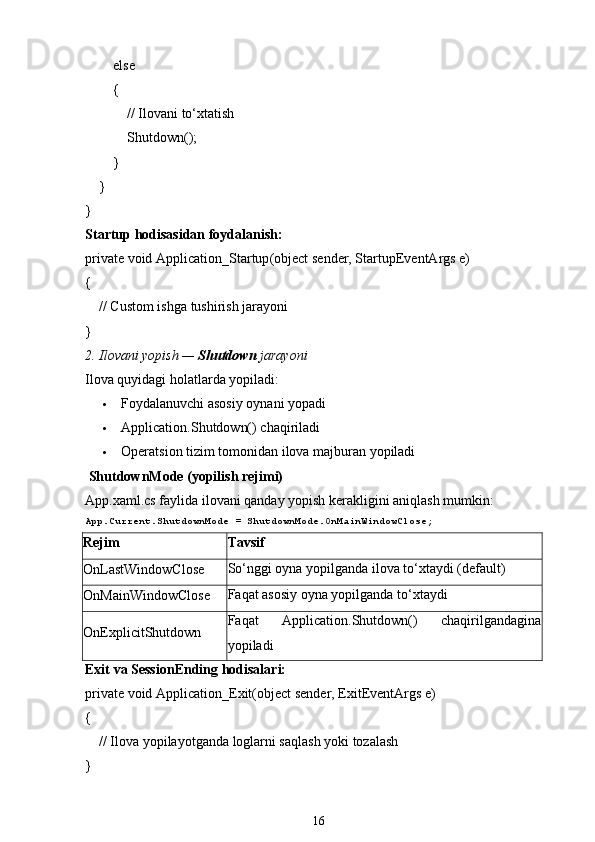          else
        {
             // Ilovani to‘xtatish
            Shutdown();
        }
    }
}
Startup  hodisasidan foydalanish:
private   void   Application_Startup ( object  sender, StartupEventArgs e)
{
     // Custom ishga tushirish jarayoni
}
2. Ilovani yopish —  Shutdown  jarayoni
Ilova quyidagi holatlarda yopiladi:
 Foydalanuvchi asosiy oynani yopadi
 Application.Shutdown()  chaqiriladi
 Operatsion tizim tomonidan ilova majburan yopiladi
  ShutdownMode  (yopilish rejimi)
App.xaml.cs faylida ilovani qanday yopish kerakligini aniqlash mumkin:
App.Current.ShutdownMode = ShutdownMode.OnMainWindowClose;
Rejim Tavsif
OnLastWindowClose So‘nggi oyna yopilganda ilova to‘xtaydi (default)
OnMainWindowClose Faqat asosiy oyna yopilganda to‘xtaydi
OnExplicitShutdown Faqat   Application.Shutdown()   chaqirilgandagina
yopiladi
Exit  va  SessionEnding  hodisalari:
private   void   Application_Exit ( object  sender, ExitEventArgs e)
{
     // Ilova yopilayotganda loglarni saqlash yoki tozalash
}
16 