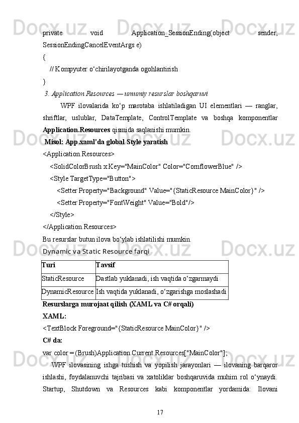 private   void   Application_SessionEnding ( object   sender,
SessionEndingCancelEventArgs e)
{
     // Kompyuter o‘chirilayotganda ogohlantirish
}
  3. Application Resources — umumiy resurslar boshqaruvi
WPF   ilovalarida   ko‘p   marotaba   ishlatiladigan   UI   elementlari   —   ranglar,
shriftlar,   uslublar,   DataTemplate ,   ControlTemplate   va   boshqa   komponentlar
Application.Resources  qismida saqlanishi mumkin.
 Misol: App.xaml’da global  Style  yaratish
< Application.Resources >
     < SolidColorBrush   x:Key = "MainColor"   Color = "CornflowerBlue"  />
     < Style   TargetType = "Button" >
         < Setter   Property = "Background"   Value = "{StaticResource MainColor}"  />
         < Setter   Property = "FontWeight"   Value = "Bold" />
     </ Style >
</ Application.Resources >
Bu resurslar butun ilova bo‘ylab ishlatilishi mumkin.
Dy namic v a St at ic Resource farqi
Turi Tavsif
StaticResource Dastlab yuklanadi, ish vaqtida o‘zgarmaydi
DynamicResource Ish vaqtida yuklanadi, o‘zgarishga moslashadi
Resurslarga murojaat qilish (XAML va C# orqali)
XAML:
< TextBlock   Foreground = "{StaticResource MainColor}"  />
C# da:
var  color = (Brush)Application.Current.Resources[ "MainColor" ];
WPF   ilovasining   ishga   tushish   va   yopilish   jarayonlari   —   ilovaning   barqaror
ishlashi,   foydalanuvchi   tajribasi   va   xatoliklar   boshqaruvida   muhim   rol   o‘ynaydi.
Startup ,   Shutdown   va   Resources   kabi   komponentlar   yordamida:   Ilovani
17 