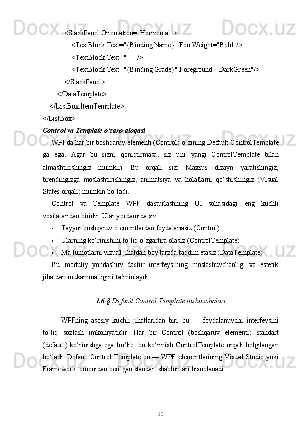             <StackPanel Orientation="Horizontal">
                <TextBlock Text="{Binding Name}" FontWeight="Bold"/>
                <TextBlock Text=" - " />
                <TextBlock Text="{Binding Grade}" Foreground="DarkGreen"/>
            </StackPanel>
        </DataTemplate>
    </ListBox.ItemTemplate>
</ListBox>
Control va Template o‘zaro aloqasi
WPFda har bir boshqaruv elementi (Control) o‘zining  Default ControlTemplate
ga   ega.   Agar   bu   sizni   qoniqtirmasa,   siz   uni   yangi   ControlTemplate   bilan
almashtirishingiz   mumkin.   Bu   orqali   siz:   Maxsus   dizayn   yaratishingiz,
brendingizga   moslashtirishingiz,   animatsiya   va   holatlarni   qo‘shishingiz   (Visual
States orqali) mumkin bo‘ladi.
Control   va   Template   WPF   dasturlashning   UI   sohasidagi   eng   kuchli
vositalaridan biridir. Ular yordamida siz:
 Tayyor boshqaruv elementlardan foydalanasiz (Control)
 Ularning ko‘rinishini to‘liq o‘zgartira olasiz (ControlTemplate)
 Ma’lumotlarni vizual jihatdan boy tarzda taqdim etasiz (DataTemplate)
Bu   moduliy   yondashuv   dastur   interfeysining   moslashuvchanligi   va   estetik
jihatdan mukammalligini ta’minlaydi.
1.6-§  Default Control Template tushunchalari
WPFning   asosiy   kuchli   jihatlaridan   biri   bu   —   foydalanuvchi   interfeysini
to‘liq   sozlash   imkoniyatidir.   Har   bir   Control   (boshqaruv   elementi)   standart
(default)   ko‘rinishga   ega   bo‘lib,   bu   ko‘rinish   ControlTemplate   orqali   belgilangan
bo‘ladi.   Default Control Template   bu — WPF elementlarining   Visual Studio yoki
Framework tomonidan berilgan standart shablonlari  hisoblanadi.
20 