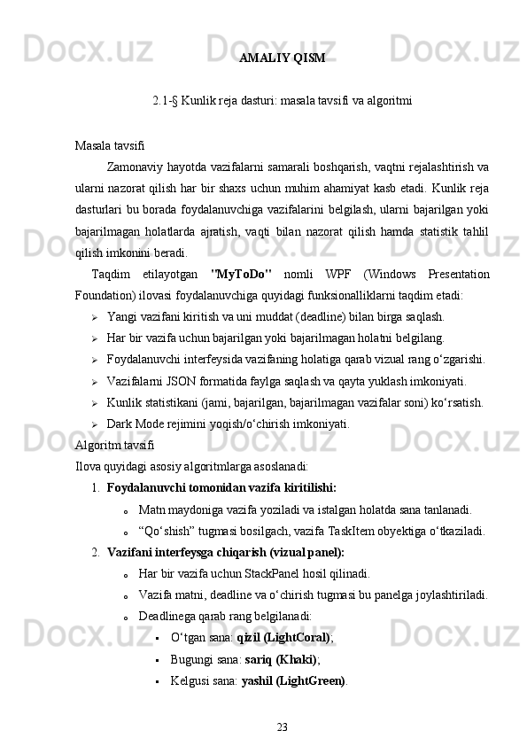 AMALIY QISM
2.1-§ Kunlik reja dasturi: masala tavsifi va algoritmi
Masala tavsifi
Zamonaviy hayotda vazifalarni samarali boshqarish, vaqtni rejalashtirish va
ularni nazorat qilish har bir shaxs uchun muhim ahamiyat kasb etadi. Kunlik reja
dasturlari bu borada foydalanuvchiga vazifalarini belgilash, ularni bajarilgan yoki
bajarilmagan   holatlarda   ajratish,   vaqti   bilan   nazorat   qilish   hamda   statistik   tahlil
qilish imkonini beradi.
Taqdim   etilayotgan   "MyToDo"   nomli   WPF   (Windows   Presentation
Foundation) ilovasi foydalanuvchiga quyidagi funksionalliklarni taqdim etadi:
 Yangi vazifani kiritish va uni muddat (deadline) bilan birga saqlash.
 Har bir vazifa uchun bajarilgan yoki bajarilmagan holatni belgilang.
 Foydalanuvchi interfeysida vazifaning holatiga qarab vizual rang o‘zgarishi.
 Vazifalarni JSON formatida faylga saqlash va qayta yuklash imkoniyati.
 Kunlik statistikani (jami, bajarilgan, bajarilmagan vazifalar soni) ko‘rsatish.
 Dark Mode rejimini yoqish/o‘chirish imkoniyati.
Algoritm tavsifi
Ilova quyidagi asosiy algoritmlarga asoslanadi:
1. Foydalanuvchi tomonidan vazifa kiritilishi:
o Matn maydoniga vazifa yoziladi va istalgan holatda sana tanlanadi.
o “Qo‘shish” tugmasi bosilgach, vazifa  TaskItem  obyektiga o‘tkaziladi.
2. Vazifani interfeysga chiqarish (vizual panel):
o Har bir vazifa uchun  StackPanel  hosil qilinadi.
o Vazifa matni, deadline va o‘chirish tugmasi bu panelga joylashtiriladi.
o Deadlinega qarab rang belgilanadi:
 O‘tgan sana:  qizil (LightCoral) ;
 Bugungi sana:  sariq (Khaki) ;
 Kelgusi sana:  yashil (LightGreen) .
23 