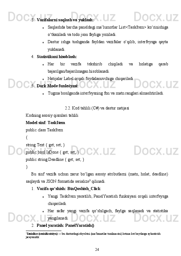 3. Vazifalarni saqlash va yuklash:
o Saqlashda barcha paneldagi ma’lumotlar  List<TaskItem>  ko‘rinishiga
o‘tkaziladi va  todo.json  fayliga yoziladi.
o Dastur   ishga   tushganda   fayldan   vazifalar   o‘qilib,   interfeysga   qayta
yuklanadi.
4. Statistikani hisoblash:
o Har   bir   vazifa   tekshirib   chiqiladi   va   holatiga   qarab
bajarilgan/bajarilmagan hisoblanadi.
o Natijalar  Label  orqali foydalanuvchiga chiqariladi.
5. Dark Mode funksiyasi:
o Tugma bosilganda interfeysning fon va matn ranglari almashtiriladi.
2.2. Kod tahlili (C#) va dastur natijasi
Kodning asosiy qismlari tahlili
Model sinf:  TaskItem
public class TaskItem
{
string Text { get; set; }
public bool IsDone { get; set; }
public string Deadline { get; set; }
}
Bu   sinf   vazifa   uchun   zarur   bo‘lgan   asosiy   atributlarni   (matn,   holat,   deadline)
saqlaydi va JSON formatida serialize 3
 qilinadi.
1. Vazifa qo‘shish:  BtnQoshish_Click
o Yangi   TaskItem   yaratilib,   PanelYaratish   funksiyasi  orqali interfeysga
chiqariladi.
o Har   safar   yangi   vazifa   qo‘shilgach,   faylga   saqlanadi   va   statistika
yangilanadi.
2. Panel yaratish:  PanelYaratish()
3
Serialize (serializatsiya)  — bu dasturdagi  obyektni (ma’lumotlar tuzilmasini) ketma-ket baytlarga aylantirish  
jarayonidir.
24 