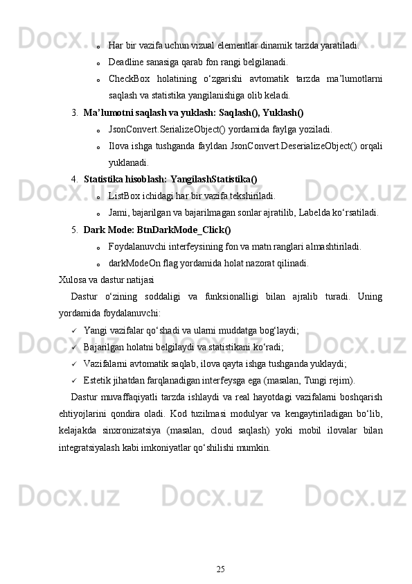 o Har bir vazifa uchun vizual elementlar dinamik tarzda yaratiladi.
o Deadline sanasiga qarab fon rangi belgilanadi.
o CheckBox   holatining   o‘zgarishi   avtomatik   tarzda   ma’lumotlarni
saqlash va statistika yangilanishiga olib keladi.
3. Ma’lumotni saqlash va yuklash:  Saqlash() ,  Yuklash()
o JsonConvert.SerializeObject()  yordamida faylga yoziladi.
o Ilova ishga tushganda fayldan   JsonConvert.DeserializeObject()   orqali
yuklanadi.
4. Statistika hisoblash:  YangilashStatistika()
o ListBox ichidagi har bir vazifa tekshiriladi.
o Jami, bajarilgan va bajarilmagan sonlar ajratilib,  Label da ko‘rsatiladi.
5. Dark Mode:  BtnDarkMode_Click()
o Foydalanuvchi interfeysining fon va matn ranglari almashtiriladi.
o darkModeOn  flag yordamida holat nazorat qilinadi.
Xulosa va dastur natijasi
Dastur   o‘zining   soddaligi   va   funksionalligi   bilan   ajralib   turadi.   Uning
yordamida foydalanuvchi:
 Yangi vazifalar qo‘shadi va ularni muddatga bog‘laydi;
 Bajarilgan holatni belgilaydi va statistikani ko‘radi;
 Vazifalarni avtomatik saqlab, ilova qayta ishga tushganda yuklaydi;
 Estetik jihatdan farqlanadigan interfeysga ega (masalan, Tungi rejim).
Dastur   muvaffaqiyatli   tarzda   ishlaydi   va   real   hayotdagi   vazifalarni   boshqarish
ehtiyojlarini   qondira   oladi.   Kod   tuzilmasi   modulyar   va   kengaytiriladigan   bo‘lib,
kelajakda   sinxronizatsiya   (masalan,   cloud   saqlash)   yoki   mobil   ilovalar   bilan
integratsiyalash kabi imkoniyatlar qo‘shilishi mumkin.
25 