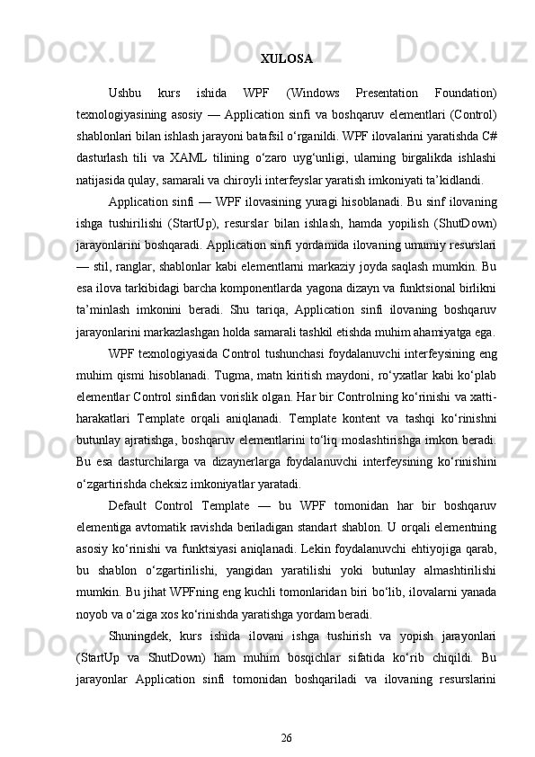 XULOSA
Ushbu   kurs   ishida   WPF   (Windows   Presentation   Foundation)
texnologiyasining   asosiy   —   Application   sinfi   va   boshqaruv   elementlari   (Control)
shablonlari bilan ishlash jarayoni batafsil o‘rganildi. WPF ilovalarini yaratishda C#
dasturlash   tili   va   XAML   tilining   o‘zaro   uyg‘unligi,   ularning   birgalikda   ishlashi
natijasida qulay, samarali va chiroyli interfeyslar yaratish imkoniyati ta’kidlandi.
Application   sinfi — WPF ilovasining yuragi  hisoblanadi. Bu sinf ilovaning
ishga   tushirilishi   (StartUp),   resurslar   bilan   ishlash,   hamda   yopilish   (ShutDown)
jarayonlarini boshqaradi. Application sinfi yordamida ilovaning umumiy resurslari
— stil, ranglar, shablonlar kabi elementlarni markaziy joyda saqlash mumkin. Bu
esa ilova tarkibidagi barcha komponentlarda yagona dizayn va funktsional birlikni
ta’minlash   imkonini   beradi.   Shu   tariqa,   Application   sinfi   ilovaning   boshqaruv
jarayonlarini markazlashgan holda samarali tashkil etishda muhim ahamiyatga ega.
WPF texnologiyasida   Control   tushunchasi foydalanuvchi interfeysining eng
muhim qismi  hisoblanadi. Tugma, matn kiritish maydoni, ro‘yxatlar kabi ko‘plab
elementlar Control sinfidan vorislik olgan. Har bir Controlning ko‘rinishi va xatti-
harakatlari   Template   orqali   aniqlanadi.   Template   kontent   va   tashqi   ko‘rinishni
butunlay   ajratishga,   boshqaruv   elementlarini   to‘liq   moslashtirishga   imkon   beradi.
Bu   esa   dasturchilarga   va   dizaynerlarga   foydalanuvchi   interfeysining   ko‘rinishini
o‘zgartirishda cheksiz imkoniyatlar yaratadi.
Default   Control   Template   —   bu   WPF   tomonidan   har   bir   boshqaruv
elementiga avtomatik ravishda beriladigan standart shablon. U orqali elementning
asosiy ko‘rinishi  va funktsiyasi  aniqlanadi. Lekin foydalanuvchi  ehtiyojiga qarab,
bu   shablon   o‘zgartirilishi,   yangidan   yaratilishi   yoki   butunlay   almashtirilishi
mumkin. Bu jihat WPFning eng kuchli tomonlaridan biri bo‘lib, ilovalarni yanada
noyob va o‘ziga xos ko‘rinishda yaratishga yordam beradi.
Shuningdek,   kurs   ishida   ilovani   ishga   tushirish   va   yopish   jarayonlari
(StartUp   va   ShutDown)   ham   muhim   bosqichlar   sifatida   ko‘rib   chiqildi.   Bu
jarayonlar   Application   sinfi   tomonidan   boshqariladi   va   ilovaning   resurslarini
26 