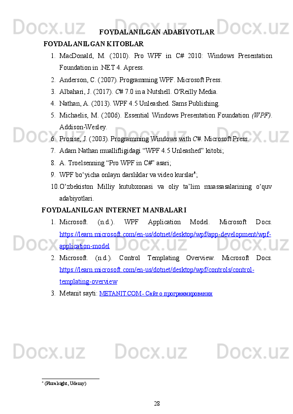 FOYDALANILGAN ADABIYOTLAR
 FOYDALANILGAN KITOBLAR
1. MacDonald,   M.   (2010).   Pro   WPF   in   C#   2010:   Windows   Presentation
Foundation in .NET   4 .  Apress.
2. Anderson, C. (2007).  Programming WPF . Microsoft Press.
3. Albahari, J. (2017).  C#  7.0 in a Nutshell .  O'Reilly Media.
4. Nathan, A. (2013).  WPF 4.5 Unleashed . Sams Publishing.
5. Michaelis,   M.   (2006).   Essential   Windows   Presentation   Foundation   (WPF) .
Addison-Wesley.
6. Prosise, J. (2003).  Programming Windows with  C# .  Microsoft Press.
7. Adam   Nathan   muallifligidagi  “ WPF  4.5  Unleashed ”  kitobi ; 
8. A .  Troelsenning  “ Pro   WPF   in   C #”  asari ; 
9. WPF bo‘yicha onlayn darsliklar va video kurslar 4
; 
10. O‘zbekiston   Milliy   kutubxonasi   va   oliy   ta’lim   muassasalarining   o‘quv
adabiyotlari.
FOYDALANILGAN INTERNET MANBALARI
1. Microsoft.   (n.d.).   WPF   Application   Model .   Microsoft   Docs.
https    ://    learn    .   microsoft    .   com    /   en    -   us    /   dotnet    /   desktop    /   wpf    /   app    -   development    /   wpf    -  
application    -   model   
2. Microsoft.   (n.d.).   Control   Templating   Overview .   Microsoft   Docs.
https    ://    learn    .   microsoft    .   com    /   en    -   us    /   dotnet    /   desktop    /   wpf    /   controls    /   control    -  
templating    -   overview   
3. Metanit   sayti :  METANIT.COM - Сайт о программировании
4
  (Pluralsight, Udemy)
28 