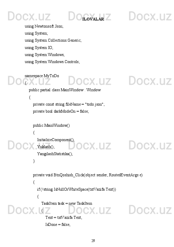 ILOVALAR
using Newtonsoft.Json;
using System;
using System.Collections.Generic;
using System.IO;
using System.Windows;
using System.Windows.Controls;
namespace MyToDo
{
    public partial class MainWindow : Window
    {
        private const string fileName = "todo.json";
        private bool darkModeOn = false;
        public MainWindow()
        {
            InitializeComponent();
            Yuklash();
            YangilashStatistika();
        }
        private void BtnQoshish_Click(object sender, RoutedEventArgs e)
        {
            if (!string.IsNullOrWhiteSpace(txtVazifa.Text))
            {
                TaskItem task = new TaskItem
                {
                    Text = txtVazifa.Text,
                    IsDone = false,
29 