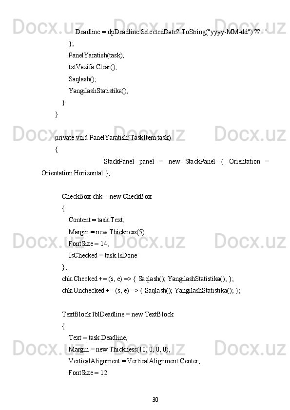                     Deadline = dpDeadline.SelectedDate?.ToString("yyyy-MM-dd") ?? ""
                };
                PanelYaratish(task);
                txtVazifa.Clear();
                Saqlash();
                YangilashStatistika();
            }
        }
        private void PanelYaratish(TaskItem task)
        {
                        StackPanel   panel   =   new   StackPanel   {   Orientation   =
Orientation.Horizontal };
            CheckBox chk = new CheckBox
            {
                Content = task.Text,
                Margin = new Thickness(5),
                FontSize = 14,
                IsChecked = task.IsDone
            };
            chk.Checked += (s, e) => { Saqlash(); YangilashStatistika(); };
            chk.Unchecked += (s, e) => { Saqlash(); YangilashStatistika(); };
            TextBlock lblDeadline = new TextBlock
            {
                Text = task.Deadline,
                Margin = new Thickness(10, 0, 0, 0),
                VerticalAlignment = VerticalAlignment.Center,
                FontSize = 12
30 