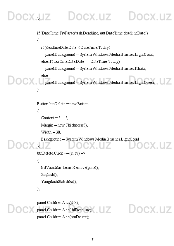             };
            if (DateTime.TryParse(task.Deadline, out DateTime deadlineDate))
            {
                if (deadlineDate.Date < DateTime.Today)
                    panel.Background = System.Windows.Media.Brushes.LightCoral;
                else if (deadlineDate.Date == DateTime.Today)
                    panel.Background = System.Windows.Media.Brushes.Khaki;
                else
                    panel.Background = System.Windows.Media.Brushes.LightGreen;
            }
            Button btnDelete = new Button
            {
                Content = " ??????️ ",
                Margin = new Thickness(5),
                Width = 30,
                Background = System.Windows.Media.Brushes.LightCoral
            };
            btnDelete.Click += (s, ev) =>
            {
                listVazifalar.Items.Remove(panel);
                Saqlash();
                YangilashStatistika();
            };
            panel.Children.Add(chk);
            panel.Children.Add(lblDeadline);
            panel.Children.Add(btnDelete);
31 