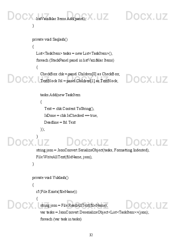             listVazifalar.Items.Add(panel);
        }
        private void Saqlash()
        {
            List<TaskItem> tasks = new List<TaskItem>();
            foreach (StackPanel panel in listVazifalar.Items)
            {
                CheckBox chk = panel.Children[0] as CheckBox;
                TextBlock lbl = panel.Children[1] as TextBlock;
                tasks.Add(new TaskItem
                {
                    Text = chk.Content.ToString(),
                    IsDone = chk.IsChecked == true,
                    Deadline = lbl.Text
                });
            }
            string json = JsonConvert.SerializeObject(tasks, Formatting.Indented);
            File.WriteAllText(fileName, json);
        }
        private void Yuklash()
        {
            if (File.Exists(fileName))
            {
                string json = File.ReadAllText(fileName);
                var tasks = JsonConvert.DeserializeObject<List<TaskItem>>(json);
                foreach (var task in tasks)
32 