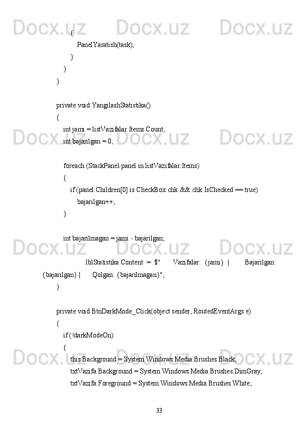                 {
                    PanelYaratish(task);
                }
            }
        }
        private void YangilashStatistika()
        {
            int jami = listVazifalar.Items.Count;
            int bajarilgan = 0;
            foreach (StackPanel panel in listVazifalar.Items)
            {
                if (panel.Children[0] is CheckBox chk && chk.IsChecked == true)
                    bajarilgan++;
            }
            int bajarilmagan = jami - bajarilgan;
                        lblStatistika.Content   =   $" ??????   Vazifalar:   {jami}   |   ✅   Bajarilgan:
{bajarilgan} |  ❌  Qolgan: {bajarilmagan}";
        }
        private void BtnDarkMode_Click(object sender, RoutedEventArgs e)
        {
            if (!darkModeOn)
            {
                this.Background = System.Windows.Media.Brushes.Black;
                txtVazifa.Background = System.Windows.Media.Brushes.DimGray;
                txtVazifa.Foreground = System.Windows.Media.Brushes.White;
33 