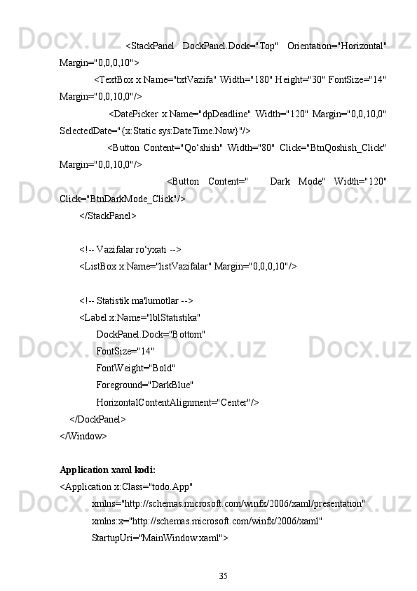                 <StackPanel   DockPanel.Dock="Top"   Orientation="Horizontal"
Margin="0,0,0,10">
             <TextBox x:Name="txtVazifa" Width="180" Height="30" FontSize="14"
Margin="0,0,10,0"/>
                        <DatePicker   x:Name="dpDeadline"   Width="120"   Margin="0,0,10,0"
SelectedDate="{x:Static sys:DateTime.Now}"/>
                        <Button   Content="Qo‘shish"   Width="80"   Click="BtnQoshish_Click"
Margin="0,0,10,0"/>
                        <Button   Content=" ??????   Dark   Mode"   Width="120"
Click="BtnDarkMode_Click"/>
        </StackPanel>
        <!-- Vazifalar ro‘yxati -->
        <ListBox x:Name="listVazifalar" Margin="0,0,0,10"/>
        <!-- Statistik ma'lumotlar -->
        <Label x:Name="lblStatistika"
               DockPanel.Dock="Bottom"
               FontSize="14"
               FontWeight="Bold"
               Foreground="DarkBlue"
               HorizontalContentAlignment="Center"/>
    </DockPanel>
</Window>
Application xaml kodi:
<Application x:Class="todo.App"
             xmlns="http://schemas.microsoft.com/winfx/2006/xaml/presentation"
             xmlns:x="http://schemas.microsoft.com/winfx/2006/xaml"
             StartupUri="MainWindow.xaml">
35 