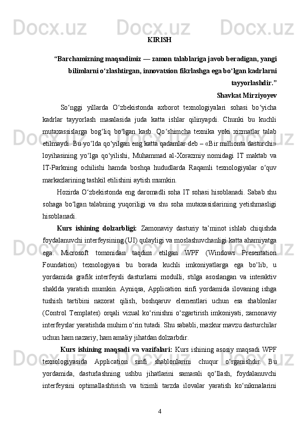 KIRISH
“Barchamizning maqsadimiz — zamon talablariga javob beradigan, yangi
bilimlarni o‘zlashtirgan, innovatsion fikrlashga ega bo‘lgan kadrlarni
tayyorlashdir.”
Shavkat Mirziyoyev
So nggi   yillarda   O zbekistonda   axborot   texnologiyalari   sohasi   bo yichaʻ ʻ ʻ
kadrlar   tayyorlash   masalasida   juda   katta   ishlar   qilinyapdi.   Chunki   bu   kuchli
mutaxassislarga   bog liq   bo lgan   kasb.   Qo shimcha   texnika   yoki   xizmatlar   talab	
ʻ ʻ ʻ
etilmaydi. Bu yo lda qo yilgan eng katta qadamlar deb – «Bir millionta dasturchi»	
ʻ ʻ
loyihasining   yo lga   qo yilishi,   Muhammad   al-Xorazmiy   nomidagi   IT   maktab   va
ʻ ʻ
IT-Parkning   ochilishi   hamda   boshqa   hududlarda   Raqamli   texnologiyalar   o quv	
ʻ
markazlarining tashkil etilishini aytish mumkin.
Hozirda O zbekistonda eng daromadli soha IT sohasi hisoblanadi. Sabab shu	
ʻ
sohaga   bo lgan   talabning   yuqoriligi   va   shu   soha   mutaxasislarining   yetishmasligi	
ʻ
hisoblanadi.
Kurs   ishining   dolzarbligi:   Zamonaviy   dasturiy   ta’minot   ishlab   chiqishda
foydalanuvchi interfeysining (UI) qulayligi va moslashuvchanligi katta ahamiyatga
ega.   Microsoft   tomonidan   taqdim   etilgan   WPF   (Windows   Presentation
Foundation)   texnologiyasi   bu   borada   kuchli   imkoniyatlarga   ega   bo‘lib,   u
yordamida   grafik   interfeysli   dasturlarni   modulli,   stilga   asoslangan   va   interaktiv
shaklda   yaratish   mumkin.   Ayniqsa,   Application   sinfi   yordamida   ilovaning   ishga
tushish   tartibini   nazorat   qilish,   boshqaruv   elementlari   uchun   esa   shablonlar
(Control   Templates)   orqali   vizual   ko‘rinishni   o‘zgartirish   imkoniyati,   zamonaviy
interfeyslar yaratishda muhim o‘rin tutadi. Shu sababli, mazkur mavzu dasturchilar
uchun ham nazariy, ham amaliy jihatdan dolzarbdir.
Kurs   ishining   maqsadi   va   vazifalari:   Kurs   ishining   asosiy   maqsadi   WPF
texnologiyasida   Application   sinfi   shablonlarini   chuqur   o‘rganishdir.   Bu
yordamida,   dasturlashning   ushbu   jihatlarini   samarali   qo‘llash,   foydalanuvchi
interfeysini   optimallashtirish   va   tizimli   tarzda   ilovalar   yaratish   ko‘nikmalarini
4 