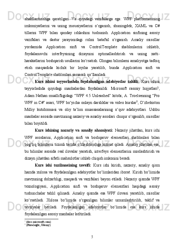 shakllantirishga   qaratilgan.   Va   quyidagi   vazifalarga   ega:   WPF   platformasining
imkoniyatlarini   va   uning   xususiyatlarini   o‘rganish,   shuningdek,   XAML   va   C#
tillarini   WPF   bilan   qanday   ishlashini   tushunish.   Application   sinfining   asosiy
vazifalari   va   dastur   jarayonidagi   rolini   batafsil   o‘rganish.   Amaliy   misollar
yordamida   Application   sinfi   va   ControlTemplate   shablonlarini   ishlatib,
foydalanuvchi   interfeysining   dizaynini   optimallashtirish   va   uning   xatti-
harakatlarini boshqarish usullarini ko‘rsatish. Olingan bilimlarni amaliyotga tadbiq
etish   maqsadida   kichik   bir   loyiha   yaratilib,   bunda   Application   sinfi   va
ControlTemplate  shablonlari samarali qo‘llaniladi.
Kurs   ishini   tayyorlashda   foydalanilgan   adabiyotlar   tahlili:   Kurs   ishini
tayyorlashda   quyidagi   manbalardan   foydalanildi:   Microsoft   rasmiy   hujjatlari 1
;
Adam Nathan muallifligidagi  “WPF 4.5 Unleashed” kitobi; A. Troelsenning “Pro
WPF in C#” asari; WPF bo‘yicha onlayn darsliklar va video kurslar 2
; O‘zbekiston
Milliy   kutubxonasi   va   oliy   ta’lim   muassasalarining   o‘quv   adabiyotlari.   Ushbu
manbalar asosida mavzuning nazariy va amaliy asoslari chuqur o‘rganilib, misollar
bilan boyitildi.
Kurs   ishining   nazariy   va   amaliy   ahamiyati:   Nazariy   jihatdan,   kurs   ishi
WPF   asoslarini,   Application   sinfi   va   boshqaruv   elementlari   shablonlari   bilan
bog‘liq bilimlarni tizimli tarzda o‘zlashtirishga xizmat qiladi. Amaliy jihatdan esa,
bu   bilimlar   asosida   real   ilovalar   yaratish,   interfeys   elementlarini   moslashtirish   va
dizayn jihatdan sifatli mahsulotlar ishlab chiqish imkonini beradi. 
Kurs   ishi   tuzilmasining   tavsifi:   Kurs   ishi   kirish,   nazariy,   amaliy   qism
hamda xulosa  va foydalanilgan adabiyotlar  bo‘limlaridan iborat.   Kirish bo‘limida
mavzuning dolzarbligi, maqsadi va vazifalari bayon etiladi.   Nazariy qismda WPF
texnologiyasi,   Application   sinfi   va   boshqaruv   elementlari   haqidagi   asosiy
tushunchalar   tahlil   qilinadi.   Amaliy   qismda   esa   WPF   ilovasi   yaratilib,   misollar
ko‘rsatiladi.   Xulosa   bo‘limida   o‘rganilgan   bilimlar   umumlashtirilib,   taklif   va
tavsiyalar   beriladi.   Foydalanilgan   adabiyotlar   bo‘limida   esa   kurs   ishida
foydalanilgan asosiy manbalar keltiriladi.
1
  (docs.microsoft.com)
2
  (Pluralsight, Udemy)
5 