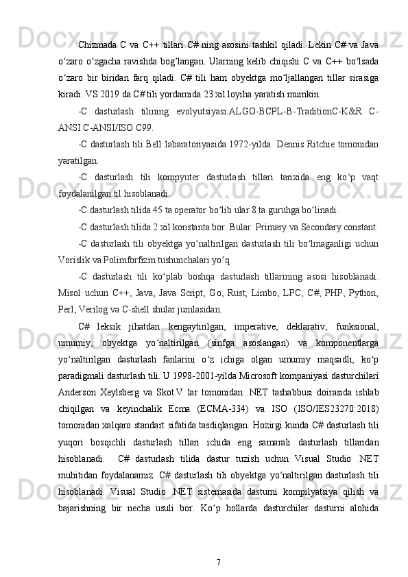 Chizmada  C  va  C++ tillari  C#  ning  asosini  tashkil   qiladi. Lekin C#  va  Java
o zaro  o zgacha   ravishda   bog’langan.   Ularning  kelib  chiqishi   C  va  C++   bo lsadaʻ ʻ ʻ
o zaro   bir   biridan   farq   qiladi.   C#   tili   ham   obyektga   mo ljallangan   tillar   sirasiga
ʻ ʻ
kiradi. VS 2019 da C# tili yordamida 23 xil loyiha yaratish mumkin. 
- C   dasturlash   tilining   evolyutsiyasi:ALGO-BCPL-B-TraditionC-K&R   C-
ANSI C-ANSI/ISO C99.
-C dasturlash tili Bell labaratoriyasida 1972-yilda   Dennis Ritchie tomonidan
yaratilgan.
-C   dasturlash   tili   kompyuter   dasturlash   tillari   tarixida   eng   ko p   vaqt	
ʻ
foydalanilgan til hisoblanadi.
-C dasturlash tilida 45 ta operator bo lib ular 8 ta guruhga bo linadi.	
ʻ ʻ
-C dasturlash tilida 2 xil konstanta bor. Bular: Primary va Secondary constant.
-C   dasturlash   tili   obyektga  yo naltirilgan   dasturlash   tili   bo lmaganligi   uchun	
ʻ ʻ
Vorislik va Polimforfizm tushunchalari yo ʻ q.
-C   dasturlash   tili   ko plab   boshqa   dasturlash   tillarining   asosi   hisoblanadi.	
ʻ
Misol   uchun   C++,   Java,   Java   Script,   Go,   Rust,   Limbo,   LPC,   C#,   PHP,   Python,
Perl, Verilog va C-shell shular jumlasidan.
C#   leksik   jihatdan   kengaytirilgan,   imperative,   deklarativ,   funksional,
umumiy,   obyektga   yo naltirilgan   (sinfga   asoslangan)   va   komponentlarga
ʻ
yo naltirilgan   dasturlash   fanlarini   o z   ichiga   olgan   umumiy   maqsadli,   ko p	
ʻ ʻ ʻ
paradigmali dasturlash tili. U 1998-2001-yilda Microsoft   kompaniyasi dasturchilari
Anderson   Xeylsberg   va   Skot.V   lar   tomonidan   . NET   tashabbusi   doirasida   ishlab
chiqilgan   va   keyinchalik   Ecma   (ECMA-334)   va   ISO   (ISO/IES23270:2018)
tomonidan xalqaro standart sifatida tasdiqlangan.   Hozirgi kunda C# dasturlash tili
yuqori   bosqichli   dasturlash   tillari   ichida   eng   samarali   dasturlash   tillaridan
hisoblanadi.     C#   dasturlash   tilida   dastur   tuzish   uchun   Visual   Studio   .NET
muhitidan   foydalanamiz.   C#   dasturlash   tili   obyektga   yo naltirilgan	
ʻ   dasturlash   tili
hisoblanadi.   Visual   Studio   .NET   sistemasida   dasturni   kompilyatsiya   qilish   va
bajarishning   bir   necha   usuli   bor.   Ko p   hollarda   dasturchilar   dasturni   alohida	
ʻ
7 