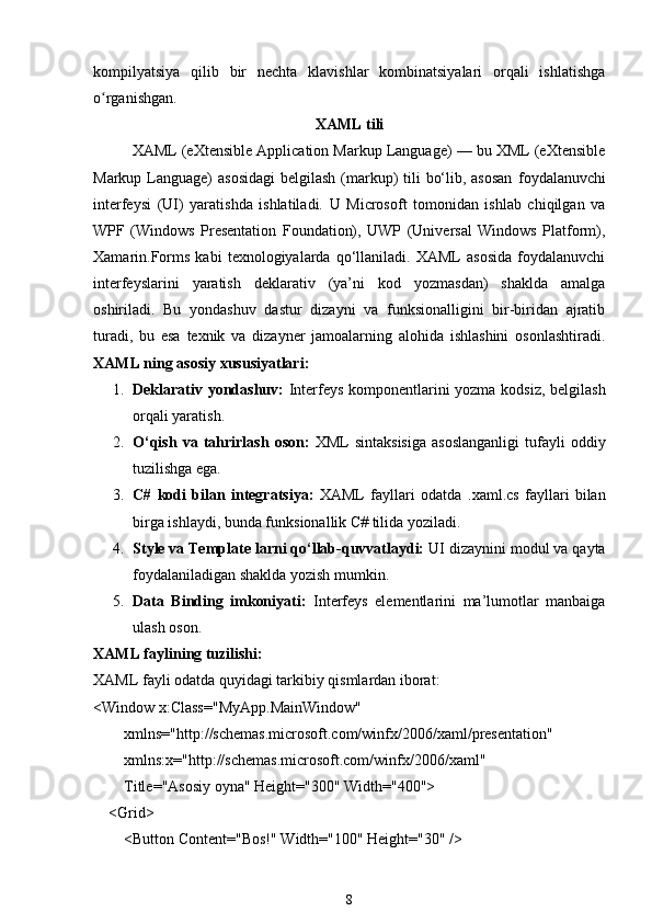 kompilyatsiya   qilib   bir   nechta   klavishlar   kombinatsiyalari   orqali   ishlatishga
o rganishgan.ʻ
XAML tili
XAML (eXtensible Application Markup Language) — bu XML (eXtensible
Markup Language)  asosidagi  belgilash (markup)  tili  bo‘lib, asosan   foydalanuvchi
interfeysi   (UI)   yaratishda   ishlatiladi.   U   Microsoft   tomonidan   ishlab   chiqilgan   va
WPF   (Windows   Presentation   Foundation),   UWP   (Universal   Windows   Platform),
Xamarin.Forms   kabi   texnologiyalarda   qo‘llaniladi.   XAML   asosida   foydalanuvchi
interfeyslarini   yaratish   deklarativ   (ya’ni   kod   yozmasdan)   shaklda   amalga
oshiriladi.   Bu   yondashuv   dastur   dizayni   va   funksionalligini   bir-biridan   ajratib
turadi,   bu   esa   texnik   va   dizayner   jamoalarning   alohida   ishlashini   osonlashtiradi.
XAML ning asosiy xususiyatlari :
1. Deklarativ yondashuv:   Interfeys komponentlarini yozma kodsiz, belgilash
orqali yaratish.
2. O‘qish   va  tahrirlash   oson:   XML   sintaksisiga   asoslanganligi   tufayli   oddiy
tuzilishga ega.
3. C#   kodi   bilan   integratsiya:   XAML   fayllari   odatda   .xaml.cs   fayllari   bilan
birga ishlaydi, bunda funksionallik C# tilida yoziladi.
4. Style va Template larni qo‘llab-quvvatlaydi:  UI dizaynini modul va qayta
foydalaniladigan shaklda yozish mumkin.
5. Data   Binding   imkoniyati:   Interfeys   elementlarini   ma’lumotlar   manbaiga
ulash oson.
XAML faylining tuzilishi:
XAML fayli odatda quyidagi tarkibiy qismlardan iborat:
< Window   x:Class = "MyApp.MainWindow"
         xmlns = "http://schemas.microsoft.com/winfx/2006/xaml/presentation"
         xmlns:x = "http://schemas.microsoft.com/winfx/2006/xaml"
         Title = "Asosiy oyna"   Height = "300"   Width = "400" >
     < Grid >
         < Button   Content = "Bos!"   Width = "100"   Height = "30"  />
8 