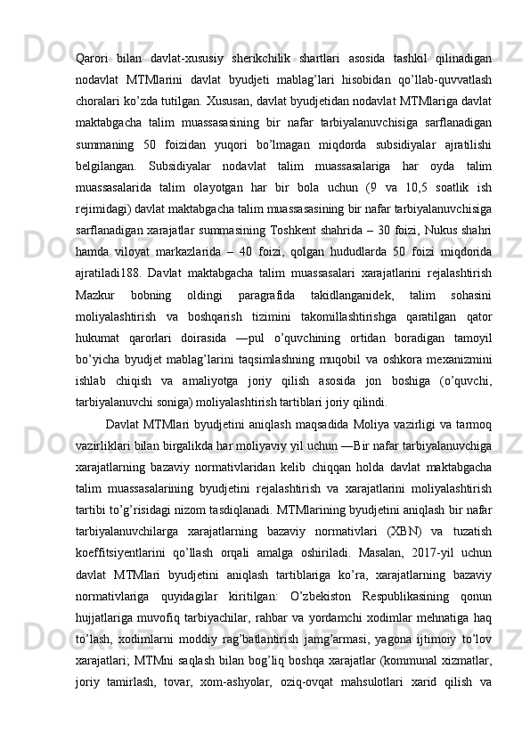 Qarori   bilan   davlat-xususiy   sherikchilik   shartlari   asosida   tashkil   qilinadigan
nodavlat   MTMlarini   davlat   byudjeti   mablag’lari   hisobidan   qo’llab-quvvatlash
choralari ko’zda tutilgan. Xususan, davlat byudjetidan nodavlat MTMlariga davlat
maktabgacha   talim   muassasasining   bir   nafar   tarbiyalanuvchisiga   sarflanadigan
summaning   50   foizidan   yuqori   bo’lmagan   miqdorda   subsidiyalar   ajratilishi
belgilangan.   Subsidiyalar   nodavlat   talim   muassasalariga   har   oyda   talim
muassasalarida   talim   olayotgan   har   bir   bola   uchun   (9   va   10,5   soatlik   ish
rejimidagi) davlat maktabgacha talim muassasasining bir nafar tarbiyalanuvchisiga
sarflanadigan xarajatlar  summasining Toshkent  shahrida  – 30 foizi, Nukus  shahri
hamda   viloyat   markazlarida   –   40   foizi,   qolgan   hududlarda   50   foizi   miqdorida
ajratiladi188.   Davlat   maktabgacha   talim   muassasalari   xarajatlarini   rejalashtirish
Mazkur   bobning   oldingi   paragrafida   takidlanganidek,   talim   sohasini
moliyalashtirish   va   boshqarish   tizimini   takomillashtirishga   qaratilgan   qator
hukumat   qarorlari   doirasida   ―pul   o’quvchining   ortidan   boradigan   tamoyil
bo’yicha   byudjet   mablag’larini   taqsimlashning   muqobil   va   oshkora   mexanizmini
ishlab   chiqish   va   amaliyotga   joriy   qilish   asosida   jon   boshiga   (o’quvchi,
tarbiyalanuvchi soniga) moliyalashtirish tartiblari joriy qilindi. 
  Davlat   MTMlari   byudjetini   aniqlash   maqsadida   Moliya   vazirligi   va   tarmoq
vazirliklari bilan birgalikda har moliyaviy yil uchun ―Bir nafar tarbiyalanuvchiga
xarajatlarning   bazaviy   normativlaridan   kelib   chiqqan   holda   davlat   maktabgacha
talim   muassasalarining   byudjetini   rejalashtirish   va   xarajatlarini   moliyalashtirish
tartibi to’g’risidagi nizom tasdiqlanadi. MTMlarining byudjetini aniqlash bir nafar
tarbiyalanuvchilarga   xarajatlarning   bazaviy   normativlari   (XBN)   va   tuzatish
koeffitsiyentlarini   qo’llash   orqali   amalga   oshiriladi.   Masalan,   2017-yil   uchun
davlat   MTMlari   byudjetini   aniqlash   tartiblariga   ko’ra,   xarajatlarning   bazaviy
normativlariga   quyidagilar   kiritilgan:   O’zbekiston   Respublikasining   qonun
hujjatlariga   muvofiq   tarbiyachilar,   rahbar   va   yordamchi   xodimlar   mehnatiga   haq
to’lash,   xodimlarni   moddiy   rag’batlantirish   jamg’armasi,   yagona   ijtimoiy   to’lov
xarajatlari;   MTMni   saqlash  bilan  bog’liq  boshqa  xarajatlar  (kommunal  xizmatlar,
joriy   tamirlash,   tovar,   xom-ashyolar,   oziq-ovqat   mahsulotlari   xarid   qilish   va 