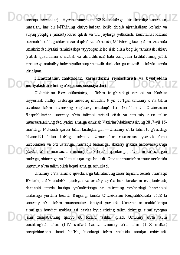boshqa   xizmatlar).   Ayrim   xarajatlar   XBN   tarkibiga   kiritilmasligi   mumkin,
masalan,   har   bir   MTMning   ehtiyojlaridan   kelib   chiqib   ajratiladigan   ko’mir   va
suyuq   yoqilg’i   (mazut)   xarid   qilish   va   uni   joylarga   yetkazish,   kommunal   xizmat
istemoli hisoblagichlarini xarid qilish va o’rnatish, MTMning kuz-qish mavsumida
uzluksiz faoliyatini taminlashga tayyorgarlik ko’rish bilan bog’liq tamirlash ishlari
(isitish   qozonlarini   o’rnatish   va   almashtirish)   kabi   xarajatlar   tashkilotning   yillik
smetasiga mahalliy hokimiyatlarning manzilli dasturlariga muvofiq alohida tarzda
kiritilgan.
5.Umumtalim   maktablari   xarajatlarini   rejalashtirish   va   byudjetdan
moliyalashtirishning o’ziga xos xususiyatlari
O’zbekiston   Respublikasining   ―Talim   to’g’risidagi   qonuni   va   Kadrlar
tayyorlash   milliy   dasturiga   muvofiq   muddati   9   yil   bo’lgan   umumiy   o’rta   talim
uzluksiz   talim   tizimining   majburiy   mustaqil   turi   hisoblanadi.   O’zbekiston
Respublikasida   umumiy   o’rta   talimni   tashkil   etish   va   umumiy   o’rta   talim
muassasalarining faoliyatini amalga oshirish Vazirlar Mahkamasining 2017-yil 15-
martdagi   140-sonli   qarori   bilan   tasdiqlangan   ―Umumiy   o’rta   talim   to’g’risidagi
Nizom191   bilan   tartibga   solinadi.   Umumtalim   muassasasi   yuridik   shaxs
hisoblanadi   va   o’z   ustaviga,   mustaqil   balansiga,   shaxsiy   g’azna   hisobvaraqlariga
(davlat   talim   muassasalari   uchun),   bank   hisobraqamlariga,   o’z   nomi   ko’rsatilgan
muhrga,  shtampga  va  blankalarga  ega   bo’ladi.  Davlat   umumtalim  muassasalarida
umumiy o’rta talim olish bepul amalga oshiriladi. 
Umumiy o’rta talim o’quvchilarga bilimlarning zarur hajmini beradi, mustaqil
fikrlash,   tashkilotchilik   qobiliyati   va   amaliy   tajriba   ko’nikmalarini   rivojlantiradi,
dastlabki   tarzda   kasbga   yo’naltirishga   va   talimning   navbatdagi   bosqichini
tanlashga   yordam   beradi.   Bugungi   kunda   O’zbekiston   Respublikasida   9628   ta
umumiy   o’rta   talim   muassasalari   faoliyat   yuritadi.   Umumtalim   maktablariga
ajratilgan   byudjet   mablag’lari   davlat   byudjetining   talim   tizimiga   ajratilayotgan
jami   xarajatlarning   qariyb   60   foizini   tashkil   qiladi   Umumiy   o’rta   talim
boshlang’ich   talim   (I-IV   sinflar)   hamda   umumiy   o’rta   talim   (I-IX   sinflar)
bosqichlaridan   iborat   bo’lib,   kunduzgi   talim   shaklida   amalga   oshiriladi.