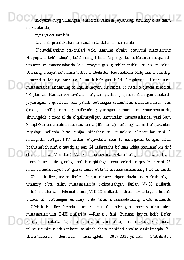 inklyuziv   (uyg’unlashgan)   sharoitda   yashash   joylaridagi   umumiy   o’rta   talim
maktablarida;  
uyda yakka tartibda; 
davolash-profilaktika muassasalarida statsionar sharoitda. 
O’quvchilarning   ota-onalari   yoki   ularning   o’rnini   bosuvchi   shaxslarning
ehtiyojidan   kelib   chiqib,   bolalarning   talimtarbiyasiga   ko’maklashish   maqsadida
umumtalim   muassasalarida   kuni   uzaytirilgan   guruhlar   tashkil   etilishi   mumkin.
Ularning faoliyat  ko’rsatish  tartibi  O’zbekiston  Respublikasi  Xalq talimi  vazirligi
tomonidan   Moliya   vazirligi   bilan   kelishilgan   holda   belgilanadi.   Umumtalim
muassasasida   sinflarning   to’liqlilik   meyori   bir   sinfda   35   nafar   o’quvchi   hisobida
belgilangan. Namunaviy loyihalar bo’yicha qurilmagan, moslashtirilgan binolarda
joylashgan,   o’quvchilar   soni   yetarli   bo’lmagan   umumtalim   muassasalarida,   olis
(tog’li,   cho’lli)   aholi   punktlarida   joylashgan   umumtalim   muassasalarida,
shuningdek   o’zbek   tilida   o’qitilmaydigan   umumtalim   muassasalarida,   yani   kam
komplektli   umumtalim   muassasalarida   (filiallarda)   boshlang’ich   sinf   o’quvchilari
quyidagi   hollarda   bitta   sinfga   birlashtirilishi   mumkin:   o’quvchilar   soni   8
nafargacha   bo’lgan   I-IV   sinflar;   o’quvchilar   soni   12   nafargacha   bo’lgan   uchta
boshlang’ich sinf; o’quvchilar soni 24 nafargacha bo’lgan ikkita boshlang’ich sinf
(I va III, II va IV sinflar). Malakali o’qituvchilar yetarli bo’lgan hollarda sinfdagi
o’quvchilarni   ikki   guruhga   bo’lib   o’qitishga   ruxsat   etiladi:   o’quvchilar   soni   25
nafar va undan ziyod bo’lgan umumiy o’rta talim muassasalarining I-IX sinflarida
―Chet   tili   fani,   ayrim   fanlar   chuqur   o’rganiladigan   davlat   ixtisoslashtirilgan
umumiy   o’rta   talim   muassasalarida   ixtisoslashgan   fanlar,   V-IX   sinflarda
―Informatika va ―Mehnat talimi, VIII-IX sinflarda ―Jismoniy tarbiya, talim tili
o’zbek   tili   bo’lmagan   umumiy   o’rta   talim   muassasalarining   II-IX   sinflarida
―O’zbek   tili   fani   hamda   talim   tili   rus   tili   bo’lmagan   umumiy   o’rta   talim
muassasalarining   II-IX   sinflarida   ―Rus   tili   fani.   Bugungi   kunga   kelib   ilg’or
xorijiy   mamlakatlar   tajribasi   asosida   umumiy   o’rta,   o’rta   maxsus,   kasb-hunar
talimi   tizimini   tubdan   takomillashtirish   chora-tadbirlari   amalga   oshirilmoqda.   Bu
chora-tadbirlar   doirasida,   shuningdek,   2017-2021-yillarda   O’zbekiston 