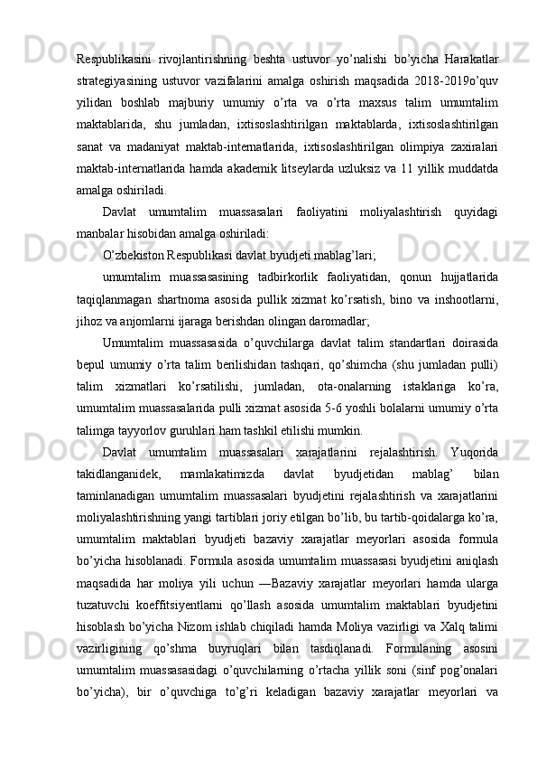 Respublikasini   rivojlantirishning   beshta   ustuvor   yo’nalishi   bo’yicha   Harakatlar
strategiyasining   ustuvor   vazifalarini   amalga   oshirish   maqsadida   2018-2019o’quv
yilidan   boshlab   majburiy   umumiy   o’rta   va   o’rta   maxsus   talim   umumtalim
maktablarida,   shu   jumladan,   ixtisoslashtirilgan   maktablarda,   ixtisoslashtirilgan
sanat   va   madaniyat   maktab-internatlarida,   ixtisoslashtirilgan   olimpiya   zaxiralari
maktab-internatlarida hamda akademik litseylarda uzluksiz va 11 yillik muddatda
amalga oshiriladi. 
Davlat   umumtalim   muassasalari   faoliyatini   moliyalashtirish   quyidagi
manbalar hisobidan amalga oshiriladi: 
O’zbekiston Respublikasi davlat byudjeti mablag’lari; 
umumtalim   muassasasining   tadbirkorlik   faoliyatidan,   qonun   hujjatlarida
taqiqlanmagan   shartnoma   asosida   pullik   xizmat   ko’rsatish,   bino   va   inshootlarni,
jihoz va anjomlarni ijaraga berishdan olingan daromadlar; 
Umumtalim   muassasasida   o’quvchilarga   davlat   talim   standartlari   doirasida
bepul   umumiy   o’rta   talim   berilishidan   tashqari,   qo’shimcha   (shu   jumladan   pulli)
talim   xizmatlari   ko’rsatilishi,   jumladan,   ota-onalarning   istaklariga   ko’ra,
umumtalim muassasalarida pulli xizmat asosida 5-6 yoshli bolalarni umumiy o’rta
talimga tayyorlov guruhlari ham tashkil etilishi mumkin. 
Davlat   umumtalim   muassasalari   xarajatlarini   rejalashtirish.   Yuqorida
takidlanganidek,   mamlakatimizda   davlat   byudjetidan   mablag’   bilan
taminlanadigan   umumtalim   muassasalari   byudjetini   rejalashtirish   va   xarajatlarini
moliyalashtirishning yangi tartiblari joriy etilgan bo’lib, bu tartib-qoidalarga ko’ra,
umumtalim   maktablari   byudjeti   bazaviy   xarajatlar   meyorlari   asosida   formula
bo’yicha hisoblanadi. Formula asosida umumtalim muassasasi  byudjetini aniqlash
maqsadida   har   moliya   yili   uchun   ―Bazaviy   xarajatlar   meyorlari   hamda   ularga
tuzatuvchi   koeffitsiyentlarni   qo’llash   asosida   umumtalim   maktablari   byudjetini
hisoblash bo’yicha Nizom ishlab chiqiladi hamda Moliya vazirligi va Xalq talimi
vazirligining   qo’shma   buyruqlari   bilan   tasdiqlanadi.   Formulaning   asosini
umumtalim   muassasasidagi   o’quvchilarning   o’rtacha   yillik   soni   (sinf   pog’onalari
bo’yicha),   bir   o’quvchiga   to’g’ri   keladigan   bazaviy   xarajatlar   meyorlari   va 