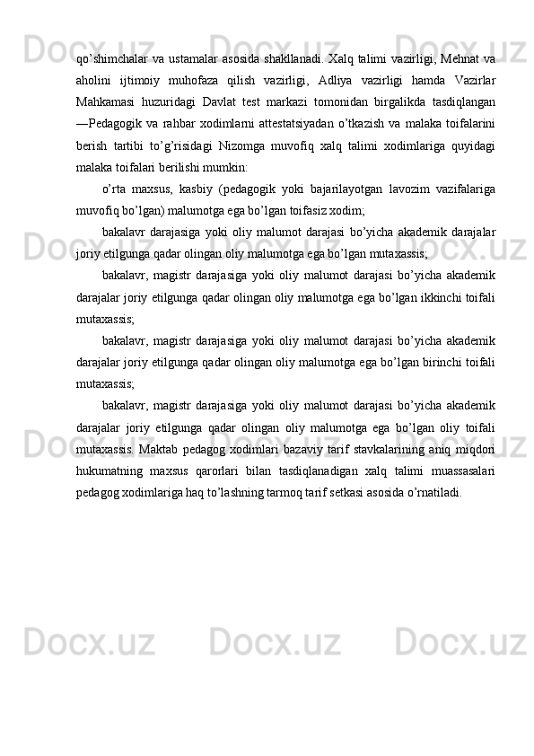 qo’shimchalar   va   ustamalar   asosida   shakllanadi.   Xalq  talimi   vazirligi,   Mehnat   va
aholini   ijtimoiy   muhofaza   qilish   vazirligi,   Adliya   vazirligi   hamda   Vazirlar
Mahkamasi   huzuridagi   Davlat   test   markazi   tomonidan   birgalikda   tasdiqlangan
―Pedagogik   va   rahbar   xodimlarni   attestatsiyadan   o’tkazish   va   malaka   toifalarini
berish   tartibi   to’g’risidagi   Nizomga   muvofiq   xalq   talimi   xodimlariga   quyidagi
malaka toifalari berilishi mumkin: 
o’rta   maxsus,   kasbiy   (pedagogik   yoki   bajarilayotgan   lavozim   vazifalariga
muvofiq bo’lgan) malumotga ega bo’lgan toifasiz xodim; 
bakalavr   darajasiga   yoki   oliy   malumot   darajasi   bo’yicha   akademik   darajalar
joriy etilgunga qadar olingan oliy malumotga ega bo’lgan mutaxassis; 
bakalavr,   magistr   darajasiga   yoki   oliy   malumot   darajasi   bo’yicha   akademik
darajalar joriy etilgunga qadar olingan oliy malumotga ega bo’lgan ikkinchi toifali
mutaxassis; 
bakalavr,   magistr   darajasiga   yoki   oliy   malumot   darajasi   bo’yicha   akademik
darajalar joriy etilgunga qadar olingan oliy malumotga ega bo’lgan birinchi toifali
mutaxassis; 
bakalavr,   magistr   darajasiga   yoki   oliy   malumot   darajasi   bo’yicha   akademik
darajalar   joriy   etilgunga   qadar   olingan   oliy   malumotga   ega   bo’lgan   oliy   toifali
mutaxassis.   Maktab   pedagog   xodimlari   bazaviy   tarif   stavkalarining   aniq   miqdori
hukumatning   maxsus   qarorlari   bilan   tasdiqlanadigan   xalq   talimi   muassasalari
pedagog xodimlariga haq to’lashning tarmoq tarif setkasi asosida o’rnatiladi.  